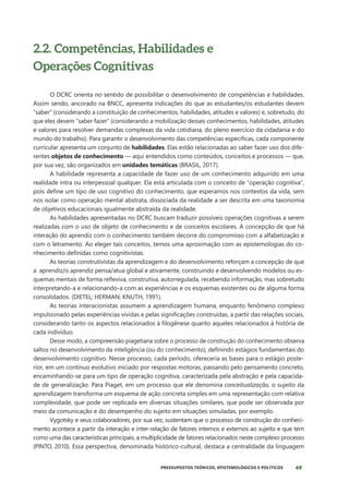 49
PRESSUPOSTOS TEÓRICOS, EPISTEMOLÓGICOS E POLÍTICOS
2.2. Competências, Habilidades e
Operações Cognitivas
O DCRC orienta no sentido de possibilitar o desenvolvimento de competências e habilidades.
Assim sendo, ancorado na BNCC, apresenta indicações do que as estudantes/os estudantes devem
“saber” (considerando a constituição de conhecimentos, habilidades, atitudes e valores) e, sobretudo, do
que eles devem “saber fazer” (considerando a mobilização desses conhecimentos, habilidades, atitudes
e valores para resolver demandas complexas da vida cotidiana, do pleno exercício da cidadania e do
mundo do trabalho). Para garantir o desenvolvimento das competências específicas, cada componente
curricular apresenta um conjunto de habilidades. Elas estão relacionadas ao saber fazer uso dos dife-
rentes objetos de conhecimento — aqui entendidos como conteúdos, conceitos e processos — que,
por sua vez, são organizados em unidades temáticas (BRASIL, 2017).
A habilidade representa a capacidade de fazer uso de um conhecimento adquirido em uma
realidade intra ou interpessoal qualquer. Ela está articulada com o conceito de “operação cognitiva”,
pois define um tipo de uso cognitivo do conhecimento, que esperamos nos contextos da vida, sem
nos isolar como operação mental abstrata, dissociada da realidade a ser descrita em uma taxonomia
de objetivos educacionais igualmente abstraída da realidade.
As habilidades apresentadas no DCRC buscam traduzir possíveis operações cognitivas a serem
realizadas com o uso de objeto de conhecimento e de conceitos escolares. A concepção de que há
interação do aprendiz com o conhecimento também decorre do compromisso com a alfabetização e
com o letramento. Ao eleger tais conceitos, temos uma aproximação com as epistemologias do co-
nhecimento definidas como cognitivistas.
As teorias construtivistas da aprendizagem e do desenvolvimento reforçam a concepção de que
a aprendiz/o aprendiz pensa/atua global e ativamente, construindo e desenvolvendo modelos ou es-
quemas mentais de forma reflexiva, construtiva, autorregulada, recebendo informação, mas sobretudo
interpretando-a e relacionando-a com as experiências e os esquemas existentes ou de alguma forma
consolidados. (DIETEL; HERMAN; KNUTH, 1991).
As teorias interacionistas assumem a aprendizagem humana, enquanto fenômeno complexo
impulsionado pelas experiências vividas e pelas significações construídas, a partir das relações sociais,
considerando tanto os aspectos relacionados à filogênese quanto aqueles relacionados à história de
cada indivíduo.
Desse modo, a compreensão piagetiana sobre o processo de construção do conhecimento observa
saltos no desenvolvimento da inteligência (ou do conhecimento), definindo estágios fundamentais do
desenvolvimento cognitivo. Nesse processo, cada período, ofereceria as bases para o estágio poste-
rior, em um contínuo evolutivo iniciado por respostas motoras, passando pelo pensamento concreto,
encaminhando-se para um tipo de operação cognitiva, caracterizada pela abstração e pela capacida-
de de generalização. Para Piaget, em um processo que ele denomina conceitualização, o sujeito da
aprendizagem transforma um esquema de ação concreta simples em uma representação com relativa
complexidade, que pode ser replicada em diversas situações similares, que pode ser observada por
meio da comunicação e do desempenho do sujeito em situações simuladas, por exemplo.
Vygotsky e seus colaboradores, por sua vez, sustentam que o processo de construção do conheci-
mento acontece a partir da interação e inter-relação de fatores internos e externos ao sujeito e que tem
como uma das características principais, a multiplicidade de fatores relacionados neste complexo processo
(PINTO, 2010). Essa perspectiva, denominada histórico-cultural, destaca a centralidade da linguagem
 