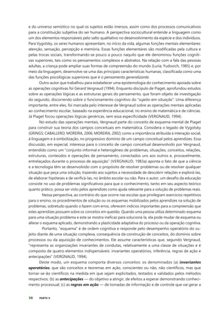 50 PARTE II
e do universo semiótico no qual os sujeitos estão imersos, assim como dos processos comunicativos
para a constituição subjetiva do ser humano. A perspectiva sociocultural entende a linguagem como
um dos elementos responsáveis pelo salto qualitativo no desenvolvimento da espécie e dos indivíduos.
Para Vygotsky, os seres humanos apresentam, no início da vida, algumas funções mentais elementares:
atenção, sensação, percepção e memória. Essas funções elementares são modificadas pela cultura e
pelas trocas sociais, transformando-se pouco a pouco naquilo que ele denominou funções cogniti-
vas superiores, tais como os pensamentos complexos e abstratos. Na relação com a fala das pessoas
adultas, a criança pode ampliar suas formas de compreensão do mundo (Luria; Yudovich, 1985) e, por
meio da linguagem, desenvolve-se uma das principais características humanas, classificada como uma
das funções psicológicas superiores que é o pensamento generalizante.
Outro autor que trabalhou para estabelecer uma epistemologia do conhecimento apoiada sobre
as operações cognitivas foi Gérard Vergnaud (1994). Enquanto discípulo de Piaget, aprofundou estudos
sobre as operações lógicas e as estruturas gerais do pensamento, que foram objeto de investigação
do segundo, discorrendo sobre o funcionamento cognitivo do “sujeito-em-situação”. Uma diferença
importante, entre eles, foi marcada pelo interesse de Vergnaud sobre as operações mentais aplicadas
ao conhecimento escolar, baseado na experiência educacional, no ensino de matemática e de ciências.
Já Piaget focou operações lógicas genéricas, sem essa especificidade (VERGNAUD, 1994).
No estudo das operações mentais, Vergnaud parte do conceito de esquema mental de Piaget
para construir sua teoria dos campos conceituais em matemática. Considera o legado de Vygotsky
(GRINGS; CABALLERO; MOREIRA, 2006; MOREIRA, 2002) como a importância atribuída à interação social,
à linguagem e à simbolização, no progressivo domínio de um campo conceitual pelos aprendizes. Essa
discussão, em especial, interessa para o conceito de campo conceitual desenvolvido por Vergnaud,
entendido como um “conjunto informal e heterogêneo de problemas, situações, conceitos, relações,
estruturas, conteúdos e operações de pensamento, conectados uns aos outros e, provavelmente,
entrelaçados durante o processo de aquisição” (VERGNAUD, 1983a) aponta o fato de que a ciência
e a tecnologia têm se desenvolvido com o propósito de resolver problemas ou de resolver qualquer
situação que peça uma solução, trazendo aos sujeitos a necessidade de descobrir relações e explorá-las,
de elaborar hipóteses e de verificá-las, no âmbito escolar ou não. Para o autor, um desafio da educação
consiste no uso de problemas significativos para que o conhecimento, tanto em seu aspecto teórico
quanto prático, possa ser visto pelos aprendizes como ajuda relevante para a solução de problemas reais.
Nessa perspectiva, ao contrário do que ocorre nas escolas que privilegiam exercícios repetitivos
para o ensino, os procedimentos de solução ou os esquemas mobilizados pelos aprendizes na solução de
problemas, sobretudo quando o fazem com erros, oferecem indícios importantes para a compreensão que
estes aprendizes possuem sobre os conceitos em questão. Quando uma pessoa utiliza determinado esquema
para uma situação problema e este se mostra ineficaz para solucioná-la, ela pode mudar de esquema ou
alterar o esquema aplicado, demonstrando a plasticidade adaptativa do processo ou da operação cognitiva.
Portanto, “esquema” é de ordem cognitiva e responde pelo desempenho operatório do su-
jeito diante de uma situação complexa, consequência da construção de conceitos, do domínio sobre
processos ou da aquisição de conhecimentos. Ele assume características que, segundo Vergnaud,
“representa as organizações invariantes de condutas, relativamente a uma classe de situações e é
composto de quatro elementos indispensáveis: invariantes operatórios, inferência, regras de ação e
antecipações” (VERGNAUD, 1994).
Deste modo, um esquema comporta diversos conceitos: os denominados (a) invariantes
operatórios, que são conceitos e teoremas em ação, conscientes ou não, não científicos, mas que
tornar-se-ão científicos na medida em que sejam explicitados, testados e validados pelos métodos
respectivos; (b) as antecipações — do objetivo a atingir, de efeitos a esperar demonstrando conheci-
mento processual; (c) as regras em ação — de tomadas de informação e de controle que vai gerar a
 