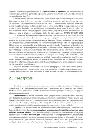 51
PRESSUPOSTOS TEÓRICOS, EPISTEMOLÓGICOS E POLÍTICOS
sequência de ações do sujeito, bem como as (d) possibilidades de inferências que permitem calcular
regras em ação, antecipar, generalizar e, portanto, utilizar o esquema em cada situação particular e
em uma classe de situações.
O conhecimento intuitivo é constituído de invariantes operatórios como parte conceitual
dos esquemas, que podem ser implícitos ou explícitos, conscientes ou inconscientes, e podem
ser aplicados a situações vivenciadas (VERGNAUD, 1994). O funcionamento cognitivo, em relação
a uma situação complexa, portanto, desenvolve-se sobre o repertório de esquemas disponíveis
e anteriormente formados que possibilitam a operacionalização do saber. A pessoa explora si-
multaneamente antigos e novos aspectos. Eventualmente, esquemas podem ser construídos ou
adaptados para as situações vivenciadas a partir das ações operadas (FAVERO E SOUZA, 2002
Já o repertório pessoal comporta conceitos-em-ação e teoremas-em-ação que podem se tornar
conceitos e teoremas científicos. Conceitos-em-ação podem ser julgados como “relevantes ou irrelevantes”
ao passo que teoremas-em-ação são proposições que podem ser “falsas ou verdadeiras”. Isso estabelece
uma relação dialética, onde os conceitos são componentes dos teoremas e estes são proposições que
dão conteúdo aos conceitos, não havendo teorema sem conceituação. Conceitos-em-ação podem ser
implícitos, sem que o aprendiz seja capaz de declará-los, podem relacionar-se a pequeno nível de relevância
e de validade e podem evoluir para conceitos e teoremas explícitos, válidos em domínios amplos em
sistemas fortemente integrados como nas proposições científicas. Cabe à educação contribuir para que
essa evolução ocorra ao favorecer sua explicitação, sua testagem e sua validação (FAVERO E SOUZA, 2002
Uma vez que os esquemas resultam da atividade cognitiva do aprendiz sobre situações com-
plexas, podemos compreender, a partir daí, que os recursos disponíveis em seu repertório incluem,
entre outros, informações factuais, conhecimento de conceitos, domínio sobre processos e uma ca-
pacidade de refletir o próprio saber.
Do ponto de vista da fundamentação teórico-pedagógica, a teoria dos campos concei-
tuais possibilita ampliar a compreensão sobre os processos ou operações cognitivas que supos-
tamente constituem parte dos constructos a serem medidos através das avaliações escolares.
2.3. Concepções
Consideramos importante que o currículo a ser implementado mantenha coerência com os
propósitos do DCRC e efetivamente contribua para a construção da escola necessária para o século
XXI. Neste sentido, entendemos como fundamental apresentar as principais concepções pedagógicas
adotadas neste documento:
Seres Humanos — são seres históricos e sociais que pensam, raciocinam, deduzem e abstraem,
além de pessoas que sentem, se emocionam, desejam, imaginam e se sensibilizam. Pessoas que, em suas
relações sociais com o outro e com o mundo, formam-se integrais e integrados (as), participativos (as),
ousados (as), reflexivos (as), críticos (as), autônomos (as), livres de preconceitos, criativos (as), curiosos
(as), investigadores (as), solidários (as), cooperativos (as) e construtores de sua realidade.
Sociedade — é complexa e está em permanente processo de transformação. O currículo a ser
desenvolvido deve contribuir para a construção de uma sociedade democrática, socialmente justa,
inclusiva, humana e solidária. Com base em Castells (1999), o currículo a ser desenvolvido integra-se
à concepção de sociedade da informação, contextualizando-se nesse período histórico, caracterizado
pela revolução tecnológica que se consubstancia pelas tecnologias digitais de informação e de comu-
nicação. Dessa forma, pensamos em fomentar a permanente reflexão crítica, para que seja favorecida
a utilização de critérios socioculturais e éticos, valorizar interações face a face e, de forma coerente,
 