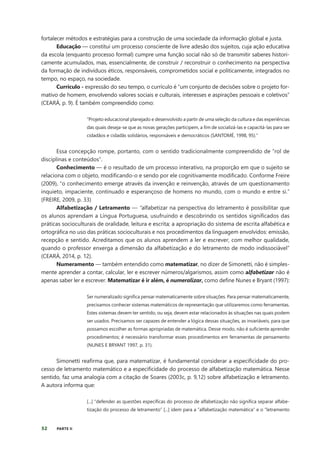 52 PARTE II
fortalecer métodos e estratégias para a construção de uma sociedade da informação global e justa.
Educação — constitui um processo consciente de livre adesão dos sujeitos, cuja ação educativa
da escola (enquanto processo formal) cumpre uma função social não só de transmitir saberes histori-
camente acumulados, mas, essencialmente, de construir / reconstruir o conhecimento na perspectiva
da formação de indivíduos éticos, responsáveis, comprometidos social e politicamente, integrados no
tempo, no espaço, na sociedade.
Currículo - expressão do seu tempo, o currículo é “um conjunto de decisões sobre o projeto for-
mativo de homem, envolvendo valores sociais e culturais, interesses e aspirações pessoais e coletivos”
(CEARÁ, p. 9). É também compreendido como:
“Projeto educacional planejado e desenvolvido a partir de uma seleção da cultura e das experiências
das quais deseja-se que as novas gerações participem, a fim de socializá-las e capacitá-las para ser
cidadãos e cidadãs solidários, responsáveis e democráticos (SANTOMÉ, 1998, 95).”
Essa concepção rompe, portanto, com o sentido tradicionalmente compreendido de “rol de
disciplinas e conteúdos”.
Conhecimento — é o resultado de um processo interativo, na proporção em que o sujeito se
relaciona com o objeto, modificando-o e sendo por ele cognitivamente modificado. Conforme Freire
(2009), “o conhecimento emerge através da invenção e reinvenção, através de um questionamento
inquieto, impaciente, continuado e esperançoso de homens no mundo, com o mundo e entre si.”
(FREIRE, 2009, p. 33)
Alfabetização / Letramento — “alfabetizar na perspectiva do letramento é possibilitar que
os alunos aprendam a Língua Portuguesa, usufruindo e descobrindo os sentidos significados das
práticas socioculturais de oralidade, leitura e escrita; a apropriação do sistema de escrita alfabética e
ortográfica no uso das práticas socioculturais e nos procedimentos da linguagem envolvidos: emissão,
recepção e sentido. Acreditamos que os alunos aprendem a ler e escrever, com melhor qualidade,
quando o professor enxerga a dimensão da alfabetização e do letramento de modo indissociável”
(CEARÁ, 2014, p. 12).
Numeramento — também entendido como matematizar, no dizer de Simonetti, não é simples-
mente aprender a contar, calcular, ler e escrever números/algarismos, assim como alfabetizar não é
apenas saber ler e escrever. Matematizar é ir além, é numeralizar, como define Nunes e Bryant (1997):
Ser numeralizado significa pensar matematicamente sobre situações. Para pensar matematicamente,
precisamos conhecer sistemas matemáticos de representação que utilizaremos como ferramentas.
Estes sistemas devem ter sentido, ou seja, devem estar relacionados às situações nas quais podem
ser usados. Precisamos ser capazes de entender a lógica dessas situações, as invariáveis, para que
possamos escolher as formas apropriadas de matemática. Desse modo, não é suficiente aprender
procedimentos; é necessário transformar esses procedimentos em ferramentas de pensamento
(NUNES E BRYANT 1997, p. 31).
Simonetti reafirma que, para matematizar, é fundamental considerar a especificidade do pro-
cesso de letramento matemático e a especificidade do processo de alfabetização matemática. Nesse
sentido, faz uma analogia com a citação de Soares (2003c, p. 9,12) sobre alfabetização e letramento.
A autora informa que:
[...] “defender as questões específicas do processo de alfabetização não significa separar alfabe-
tização do processo de letramento” [...] idem para a “alfabetização matemática” e o “letramento
 