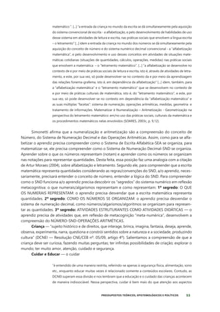 53
PRESSUPOSTOS TEÓRICOS, EPISTEMOLÓGICOS E POLÍTICOS
matemático “. [...] “a entrada da criança no mundo da escrita se dá simultaneamente pela aquisição
do sistema convencional de escrita - a alfabetização, e pelo desenvolvimento de habilidades de uso
desse sistema em atividades de leitura e escrita, nas práticas sociais que envolvem a língua escrita
– o letramento” [...] idem a entrada da criança no mundo dos números se dá simultaneamente pela
aquisição do conceito de número e do sistema numérico decimal convencional - a “alfabetização
matemática”, e pelo desenvolvimento e uso desses conceitos em atividades de situações mate-
máticas cotidianas (situações de quantidades, cálculos, operações, medidas) nas práticas sociais
que envolvem a matemática – o “letramento matemático”. [...] “a alfabetização se desenvolve no
contexto de e por meio de práticas sociais de leitura e escrita, isto é, através de atividades de letra-
mento, e este, por sua vez, só pode desenvolver-se no contexto da e por meio da aprendizagem
das relações fonema-grafema, isto é, em dependência da alfabetização” [...] idem, também, para
a “alfabetização matemática” e o “letramento matemático” que se desenvolvem no contexto de
e por meio de práticas culturais de matemática, isto é, do “letramento matemático”, e este, por
sua vez, só pode desenvolver-se no contexto em dependência da “alfabetização matemática” e
as suas múltiplas “facetas”: sistema de numeração, operações aritméticas, medidas, geometria e
tratamento de informações. Matematizar é Numeralização – Aritmetização - Geometrização na
perspectiva do letramento matemático: em/no uso das práticas sociais, culturais da matemática e
os procedimentos matemáticos nelas envolvidos (SOARES, 2003c, p. 9,12).
Simonetti afirma que a numeralização e aritmetização são a compreensão do conceito de
Número, do Sistema de Numeração Decimal e das Operações Aritméticas. Assim, como para se alfa-
betizar o aprendiz precisa compreender como o Sistema de Escrita Alfabética-SEA se organiza, para
matematizar-se, ele precisa compreender como o Sistema de Numeração Decimal-SND se organiza.
Aprender sobre o que os números representam (notam) e aprender como os números se organizam
nas notações para representar quantidades. Desta feita, essa posição faz uma analogia com a citação
de Artur Moraes (2004), sobre alfabetização e letramento. Segundo ele, para compreender que a escrita
matemática representa quantidades considerando as regras/convenções do SND, a/o aprendiz, neces-
sariamente, precisará entender o conceito de número, entender a lógica do SND. Para compreender
como o SND funciona a/o aprendiz precisa descobrir os “segredos” do sistema numérico em reflexão
metacognitiva: o que numerais/algarismos representam e como representam: 1º segredo: O QUE
OS NUMERAIS REPRESENTAM: o aprendiz precisa desvendar que a escrita matemática representa
quantidades. 2º segredo: COMO OS NÚMEROS SE ORGANIZAM: o aprendiz precisa desvendar o
sistema de numeração decimal, como números/algarismos/algoritmos se organizam para represen-
tar as quantidades. 3º segredo: ATIVIDADES ESTRUTURANTES COMO ATIVIDADES DIDÁTICAS — o
aprendiz precisa de atividades que, em reflexão de metacognição “meta-numérica”, desenvolvem a
compreensão do NÚMERO-SND-OPERAÇÕES ARITMÉTICAS.
Criança — “sujeito histórico e de direitos, que interage, brinca, imagina, fantasia, deseja, aprende,
observa, experimenta, narra, questiona e constrói sentidos sobre a natureza e a sociedade, produzindo
cultura” (DCNEI — Resolução CNE/CEB nº. 05/09, artigo 4º). Salientamos a compreensão de que a
criança deve ser curiosa, fazendo muitas perguntas; ter infinitas possibilidades de criação; explorar o
mundo; ter muito amor, atenção, cuidado e segurança.
Cuidar e Educar — o cuidar
“é entendido de uma maneira restrita, referindo-se apenas à segurança física, alimentação, sono
etc., enquanto educar muitas vezes é relacionado somente a conteúdos escolares. Contudo, as
DCNEI superam essa divisão e nos lembram que a educação e o cuidado das crianças acontecem
de maneira indissociável. Nessa perspectiva, cuidar é bem mais do que atenção aos aspectos
 
