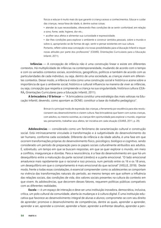 54 PARTE II
físicos e educar é muito mais do que garantir à criança acesso a conhecimentos. Educar e cuidar
das crianças, nessa faixa de idade, é, dentre outras coisas:
• atender às suas necessidades, oferecendo-lhes condições de se sentir confortável, em relação
a sono, fome, sede, higiene, dor etc.;
• acolher seus afetos e alimentar sua curiosidade e expressividade;
• dar-lhes condições para explorar o ambiente e construir sentidos pessoais, sobre o mundo e
sobre si, apropriando-se de formas de agir, sentir e pensar existentes em sua cultura.
Portanto, refletir sobre essa concepção cria novas possibilidades para a Educação Infantil e requer
novas atitudes por parte dos professores” (CEARÁ, Orientações Curriculares para a Educação
Infantil, 2011).
Infâncias — A concepção de infância não é uma construção linear e existe em diferentes
contextos. Há multiplicidade de infâncias na contemporaneidade, mudando de acordo com o tempo
e com os variados contextos sociais, econômicos, geográficos, políticos e também de acordo com as
particularidades de cada indivíduo, ou seja, dentro de uma sociedade, as crianças vivem em diferen-
tes contextos. Desse modo, a infância é vista como uma construção social e histórica e acena sobre a
importância de que o ambiente social, histórico e cultural influencia na maneira de viver as infâncias,
ou seja, concepção que respeita e compreende a criança na sua singularidade, história e cultura (CEA-
RÁ, Orientações Curriculares para a Educação Infantil, 2011).
A brincadeira / O brincar — “A brincadeira constitui uma estratégia das mais valiosas na Edu-
cação Infantil, devendo, como apontam as DCNEI, constituir a base do trabalho pedagógico”.
Brincar é o principal modo de expressão das crianças, a ferramenta por excelência para elas revolu-
cionarem seu desenvolvimento e criarem cultura. Nas brincadeiras que fazem com outras crianças,
com adultos, ou mesmo sozinhas, as crianças têm oportunidade para explorar o mundo, organizar
seu pensamento, trabalhar seus afetos, ter iniciativa em cada situação (CEARÁ, 2011, p. 20).
Adolescências — considerado como um fenômeno de caracterização cultural e construção
social. Está intrinsecamente vinculado à transformação e à subjetividade do desenvolvimento do
ser humano, conforme cada sociedade. Diferente da infância e da idade adulta, é uma fase em que
ocorrem transformações próprias do desenvolvimento físico, psicológico, biológico e cognitivo, sendo
considerado um período de preparação para os papeis sociais culturalmente atribuídos aos adultos.
É, sobretudo, um tempo em que se buscam respostas, em que se quer explorar o mundo, em meio
a conflitos, inseguranças e dúvidas. Para a neurociência, é a fase do desenvolvimento em que há um
desequilíbrio entre a maturação da parte racional (cérebro) e a parte emocional. “O lado emocional
amadurece mais rapidamente que o racional e isso provoca, num período entre os 16 e os 18 anos,
um desequilíbrio em que o comportamento é mais emocional do que racional” (VIELLE, 2018). Deste
modo, frente a todas essas constatações, é essencial compreender como os adolescentes se comportam
na vivência das transformações naturais do período, ao mesmo tempo em que sofrem a influência
das relações sociais, das condições de vida, dos valores sociais presentes na cultura do contexto em
que vivem. As adolescências, que decorrem desses fatores, requerem políticas públicas compatíveis
com as diferentes realidades.
Escola — é um espaço de interação e deve ser uma instituição inovadora, democrática, inclusiva,
crítica, um polo cultural da comunidade, aberta às mudanças e à cultura digital. É uma instituição edu-
cativa que favorece ao desenvolvimento integral de alunas e alunos; compromete-se com seu direito
de aprender; promove o desenvolvimento de competências, dentre as quais, aprender a aprender,
aprender a ser, aprender a conviver, aprender a fazer, aprender a enfrentar desafios, aprender a pen-
 