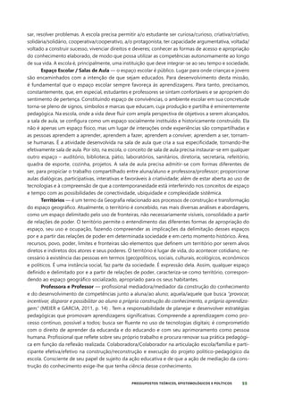 55
PRESSUPOSTOS TEÓRICOS, EPISTEMOLÓGICOS E POLÍTICOS
sar, resolver problemas. A escola precisa permitir a/o estudante ser curiosa/curioso, criativa/criativo,
solidária/solidário, cooperativa/cooperativo, a/o protagonista, ter capacidade argumentativa, voltada/
voltado a construir sucesso, vivenciar direitos e deveres; conhecer as formas de acesso e apropriação
do conhecimento elaborado, de modo que possa utilizar as competências autonomamente ao longo
de sua vida. A escola é, principalmente, uma instituição que deve integrar-se ao seu tempo e sociedade,
Espaço Escolar / Salas de Aula — o espaço escolar é público. Lugar para onde crianças e jovens
são encaminhados com a intenção de que sejam educados. Para desenvolvimento desta missão,
é fundamental que o espaço escolar sempre favoreça às aprendizagens. Para tanto, precisamos,
constantemente, que, em especial, estudantes e professores se sintam confortáveis e se apropriem do
sentimento de pertença. Constituindo espaço de convivências, o ambiente escolar em sua concretude
torna-se pleno de signos, símbolos e marcas que educam, cuja produção e partilha é eminentemente
pedagógica. Na escola, onde a vida deve fluir com ampla perspectiva de objetivos a serem alcançados,
a sala de aula, se configura como um espaço socialmente instituído e historicamente construído. Ela
não é apenas um espaço físico, mas um lugar de interações onde experiências são compartilhadas e
as pessoas aprendem a aprender, aprendem a fazer, aprendem a conviver, aprendem a ser, tornam-
se humanas. É a atividade desenvolvida na sala de aula que cria a sua especificidade, tornando-lhe
efetivamente sala de aula. Por isto, na escola, o conceito de sala de aula precisa instaurar-se em qualquer
outro espaço – auditório, biblioteca, pátio, laboratórios, sanitários, diretoria, secretaria, refeitório,
quadra de esporte, cozinha, projetos. A sala de aula precisa admitir-se com formas diferentes de
ser, para propiciar o trabalho compartilhado entre aluna/aluno e professora/professor; proporcionar
aulas dialógicas, participativas, interativas e favoráveis à criatividade; além de estar aberta ao uso de
tecnologias e à compreensão de que a contemporaneidade está interferindo nos conceitos de espaço
e tempo com as possibilidades de conectividade, ubiquidade e complexidade sistêmica.
Territórios — é um termo da Geografia relacionado aos processos de construção e transformação
do espaço geográfico. Atualmente, o território é concebido, nas mais diversas análises e abordagens,
como um espaço delimitado pelo uso de fronteiras, não necessariamente visíveis, consolidado a partir
de relações de poder. O território permite o entendimento das diferentes formas de apropriação do
espaço, seu uso e ocupação, fazendo compreender as implicações da delimitação desses espaços
por e a partir das relações de poder em determinada sociedade e em certo momento histórico. Área,
recursos, povo, poder, limites e fronteiras são elementos que definem um território por serem alvos
diretos e indiretos dos atores e seus poderes. O território é lugar de vida, do acontecer cotidiano, ne-
cessário à existência das pessoas em termos (geo)políticos, sociais, culturais, ecológicos, econômicos
e políticos. É uma instância social, faz parte da sociedade. É expressão dela. Assim, qualquer espaço
definido e delimitado por e a partir de relações de poder, caracteriza-se como território, correspon-
dendo ao espaço geográfico socializado, apropriado para os seus habitantes.
Professora e Professor — profissional mediadora/mediador da construção do conhecimento
e do desenvolvimento de competências junto a aluna/ao aluno; aquela/aquele que busca “provocar,
incentivar, disparar e possibilitar ao aluno a própria construção do conhecimento, a própria aprendiza-
gem.” (MEIER e GARCIA, 2011, p. 14) . Tem a responsabilidade de planejar e desenvolver estratégias
pedagógicas que promovam aprendizagens significativas. Compreende a aprendizagem como pro-
cesso contínuo, possível a todos; busca ser fluente no uso de tecnologias digitais; é comprometido
com o direito de aprender da educanda e do educando e com seu aprimoramento como pessoa
humana. Profissional que reflete sobre seu próprio trabalho e procura renovar sua prática pedagógi-
ca em função da reflexão realizada. Colaboradora/Colaborador na articulação escola/família e parti-
cipante efetiva/efetivo na construção/reconstrução e execução do projeto político-pedagógico da
escola. Consciente de seu papel de sujeito da ação educativa e de que a ação de mediação da cons-
trução do conhecimento exige-lhe que tenha ciência desse conhecimento.
 