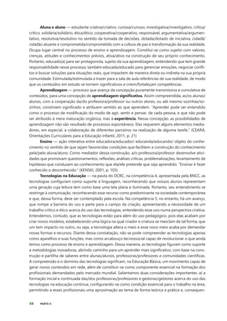 56 PARTE II
Aluna e aluno — estudante criativa/criativo, curiosa/curioso, investigativa/investigativo, crítica/
crítico, solidária/solidário, ética/ético, cooperativa/cooperativo, responsável, argumentativa/argumen-
tativo, resolutiva/resolutivo no sentido da tomada de decisões, dotada/dotado de iniciativa, cidadã/
cidadão atuante e comprometida/comprometido com a cultura de paz e transformação da sua realidade.
Ocupa lugar central no processo de ensino e aprendizagem. Constitui-se como sujeito com valores,
crenças, atitudes e conhecimentos prévios, ativa/ativo na construção de seu próprio conhecimento.
Portanto, educado(a) para ser protagonista, sujeito da sua aprendizagem, entendendo que tem grande
responsabilidade nesse processo; também educada/educado para gerenciar emoções, negociar confli-
tos e buscar soluções para situações reais, que impactem de maneira direta ou indireta na sua própria
comunidade. Estimulada/estimulada a trazer para a sala de aula referências de sua realidade, de modo
que os conteúdos em estudo se tornem significativos e criem/fortaleçam competências.
Aprendizagem — processo que avança da concepção puramente transmissiva e cumulativa de
conteúdos, para uma concepção de aprendizagem significativa. Assim compreendida, as/os alunas/
alunos, com a cooperação da/do professora/professor ou outros atores, ou até mesmo sozinhas/so-
zinhos, constroem significado e atribuem sentido ao que aprendem. “Aprender pode ser entendido
como o processo de modificação do modo de agir, sentir e pensar, de cada pessoa, e que não pode
ser atribuído à mera maturação orgânica, mas à experiência. Nessa concepção, as possibilidades de
aprendizagem não são resultado de processos espontâneos. Elas requerem alguns elementos media-
dores, em especial, a colaboração de diferentes parceiros na realização de alguma tarefa.” (CEARÁ,
Orientações Curriculares para a Educação Infantil, 2011, p. 21)
Ensino — ação interativa entre educadora/educador/ educanda/educando/ objeto do conhe-
cimento no sentido de que sejam favorecidas condições que facilitem a construção do conhecimento
pela/pelo aluna/aluno. Como mediador dessa construção, a/o professora/professor desenvolve ativi-
dades que promovam questionamentos, reflexões, análises críticas, problematizações, levantamento de
hipóteses que conduzam ao conhecimento que ela/ele pretende que seja aprendido. “Ensinar é fazer
conhecido o desconhecido.” (KENSKI, 2001, p. 103)
Tecnologias na Educação — na pauta do DCRC, na competência 4, apresentada pela BNCC, as
tecnologias configuram como suporte à linguagem, reconhecendo que nossos alunos representam
uma geração cuja leitura tem como base uma tela plana e iluminada. Portanto, seu entendimento se
restringe à comunicação, reconhecendo esse recurso como predominante na sociedade contemporânea
e que, dessa forma, deve ser contemplado pela escola. Na competência 5, no entanto, há um avanço,
que rompe a barreira do uso e parte para o campo da criação, apresentando a necessidade de um
trabalho crítico e ético acerca do uso das tecnologias, entendendo esse uso numa perspectiva criativa.
Entendemos, contudo, que as tecnologias estão para além do uso pedagógico, pois elas acabam por
criar novos modelos, estabelecendo uma lógica na qual criador e criatura se mesclam de tal forma, que
um tem impacto no outro, ou seja, a tecnologia altera o meio e esse novo meio acaba por demandar
novas formas e recursos. Diante dessa constatação, não se pode compreender as tecnologias apenas
como aparelhos e suas funções, mas como arcabouço tecnossocial capaz de revolucionar o que ainda
temos como processo de ensino e aprendizagem. Dessa maneira, as tecnologias figuram como suporte
a metodologias inovadoras, abrindo caminho para um aprender mais significativo, com base na cons-
trução e partilha de saberes entre alunas/alunos, professoras/professores e comunidades científicas.
A compreensão e o domínio das tecnologias significam, na Educação Básica, um movimento capaz de
gerar novos conteúdos em rede, além de constituir-se como componente essencial na formação dos
profissionais demandados pelo mercado mundial. Salientamos duas considerações importantes: a) a
formação inicial e continuada das/dos professoras/professores e gestoras/gestores acerca do uso das
tecnologias na educação continua, configurando-se como condição essencial para o trabalho na área,
permitindo a esses profissionais uma aproximação ao tema de forma teórica e prática e, consequen-
 