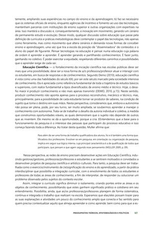 57
PRESSUPOSTOS TEÓRICOS, EPISTEMOLÓGICOS E POLÍTICOS
temente, ampliando suas experiências no campo do ensino e da aprendizagem; b) faz-se necessário
que os sistemas oficiais de ensino, enquanto agências de incentivo e fomento ao uso das tecnologias,
mantenham parcerias com instituições de ensino superior e outras organizações com expertises na
área. Isso manterá a discussão e, consequentemente, a inovação em movimento, gerando um cenário
de permanente estudo e evolução. Desse modo, qualquer discussão sobre educação que passe pela
definição de currículos e práticas metodológicas deve contemplar o papel das tecnologias, não apenas
como ferramenta, mas como movimento que altera cenários e demanda novas formas de conceber
ensino e aprendizagem, uma vez que tira a escola da posição de “disseminadora” de conteúdos e o
aluno do papel de figurante. Pensar tecnologias na educação é pensar numa educação cuja palavra
de ordem é aprender a aprender. É aprender gerando e partilhando conhecimentos. É fazer junto,
ganhando no coletivo. É poder exercitar a equidade, respeitando diferentes caminhos e possibilidades
que o aprender exige de cada ser.
Educação Científica — o fortalecimento da iniciação científica nas escolas públicas deve ser
mais que uma possibilidade, deve ser a nova forma de a/o professora/professor atuar e interagir com
os estudantes, em busca de respostas e de conhecimentos. Segundo Demo (2010), educação científica
é vista como uma das habilidades do século XXI, por ser este século marcado pela sociedade intensiva
de conhecimento. Ela é apreciada como referência fundamental de toda a trajetória de estudos básicos
e superiores, com realce fundamental a tipos diversificados de ensino médio e técnico. Hoje, o desa-
fio maior é produzir conhecimento e não mais apenas transmitir (DEMO, 2010, p.15). Neste sentido,
produzir conhecimento não aponta apenas para o processo reconstrutivo, mecânico e técnico, mas,
principalmente, para a possibilidade de cada estudante tornar-se produtor de saberes, na condição de
sujeito que toma o destino em suas mãos. Nesta perspectiva, consideramos que, embora a autonomia
não possa ser plena, pode, por seu turno, ser muito ampliada, se soubermos aprender a manejar o
conhecimento com autonomia. Trata-se de trabalhar o desafio da autoria individual e coletiva, à medida
que construímos oportunidades viáveis, as quais demonstram que o sujeito não depende de outros
que as inventem. Ele mesmo se dá a oportunidade, porque a cria. EEntendemos que a base para o
funcionamento da pesquisa é o interesse das pessoas que participam do processo educativo e isso
começa fazendo toda a diferença. Ao tratar desta questão, Muller afirma que:
Para além de ser uma forma de trabalho qualificadora dos alunos, foi e é também uma forma qua-
lificadora dos professores. Envolver-se em pesquisa, em orientação ou organização de pesquisa,
implica em seguir sua lógica interna, cuja principal característica é a de qualificação de todos que
participam, que pensam e que agem segundo esse pensamento (MÜLLER 2009, p. 09).
Nessa perspectiva, as redes de ensino precisam desenvolver ações em Educação Científica, indu-
zindo gestoras/gestores, professoras/professores e estudantes a se sentirem motivados e convidados a
desenvolver projetos de pesquisa científica e artístico-culturais. Para tanto, a pesquisa deve ser traba-
lhada como o exercício/instrumento de (re)significação do ensino e do aprendizado, a partir da prática
interdisciplinar que possibilita a integração curricular, com o envolvimento de todos os estudantes e
professores de todas as áreas de conhecimento, a fim de interpretar, de responder ou solucionar um
problema observado pelos sujeitos do contexto escolar.
Assim, integrar o currículo significa diminuir o isolamento, criando pontes entre as áreas e os
objetos de conhecimento, possibilitando que estes ganhem significado prático e cotidiano em seu
entendimento. Possibilita, ainda, que as/os professoras/professores planejem de forma sistemática,
contínua e integrada o trabalho que realizam na escola. Esperamos que elas/eles possam trazer para
as suas explanações e atividades um pouco do conhecimento amplo que conecta e faz sentido para
quem precisa contextualizar aquilo que almeja apreender e como aprende; bem como para que a es-
 