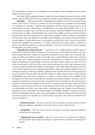 58 PARTE II
cola, à proporção que reforça a sua identidade e o seu real papel na atual sociedade do conhecimento,
integre o currículo escolar.
Para Müller (2009), a pesquisa é possível a todos, em todas as idades, em todos os níveis de conhe-
cimento, porque é próprio do ser humano questionar o mundo e buscar respostas para essas perguntas.
Interações — “Interações são ações compartilhadas do professor com as crianças e das crianças
entre si. Elas se dão em situações concretas por meio dos papéis que os parceiros vão assumindo
nas situações (por exemplo, o papel de quem pergunta, de quem explica, de quem pede colo, de
quem provoca riso etc.)” (Orientações Curriculares para a Educação Infantil/SEDUC, 2011, p.37). É
imprescindível considerar que o processo de aprendizagem depende diretamente de processos de
interação entre os sujeitos. A aprendizagem não se dá de forma isolada. A convivência entre as pessoas
favorece trocas que vão construindo o seu conhecimento. Vygotsky (1994), ao destacar a importância
das interações sociais, faz referência à mediação e à internalização como aspectos fundamentais para
a aprendizagem. O autor defende que a construção do conhecimento ocorre a partir de um intenso
processo de interação entre as pessoas. Fica, então, evidenciado que crianças, jovens e adultos ad-
quirem novas formas de pensar e de agir apropriando-se de novos conhecimentos proporcionados
em interações com outras pessoas.
Competências socioemocionais — A educação, com a implementação da BNCC, busca a
superação da dicotomia intelecto/emoção, a fim de promover uma formação que tenha como pro-
pósito o desenvolvimento integral dos estudantes. Atualmente, temos disponível um conjunto cres-
cente de evidências científicas que têm contribuído para o aprofundamento desse tema. Sabemos,
por exemplo, que o desenvolvimento intencional e integrado das competências socioemocionais
impactam diretamente a aprendizagem na escola, bem como diversos aspectos da vida, tais como
saúde, escolaridade, renda, entre outros. Esses estudos legitimam aquilo que todo professor já intui:
as emoções estão profundamente ligadas à aprendizagem. A formação integral do aluno é, portanto,
cada vez mais exigida, fazendo-se necessário que reflitamos sobre que estudante desejamos formar. A
formação de pessoas autônomas, solidárias, capazes de fazer escolhas alinhadas aos seus projetos de
futuro e interesses. Pessoas capazes de articular e colocar em prática conhecimentos, valores, atitudes
e habilidades importantes para a relação com os outros e consigo mesmo, para o estabelecimento
de objetivos de vida e para o enfrentamento de desafios de maneira criativa e construtiva. Isso de-
manda uma experiência escolar que permita o autoconhecimento e protagonismo de cada estudante.
Assumir tal posicionamento significa ter um currículo e uma escola que articulem o desenvolvimento
cognitivo e socioemocional dos alunos intencionalmente. Uma escola que acolha as singularidades
e as diversidades, que tenha como valor central o estabelecimento de relações entre professores e
estudantes e entre os estudantes. São singularidades e diversidades baseadas no respeito e na prática
diária de metodologias ativas de ensino e de aprendizagem. O estado do Ceará já vem desenvolvendo
uma linha de ação com competências socioemocionais, cuja base é uma matriz que delimita cinco
macrocompetências:
• Abertura ao novo — descreve o grau com que uma pessoa se mostra criativa, sensível a
diferentes estéticas, imaginativa e curiosa por ideias e outros modos de vida.
• Autogestão — descreve o grau com que uma pessoa é centrada, organizada, diligente,
focada, pontual e persistente.
• Engajamento com os outros — descreve o grau com que uma pessoa tem interesse
por se socializar, fazer amigos, ser gregário e experimentar o cotidiano com disposição e
energia.
 