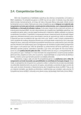 60 PARTE II
2.4. Competências Gerais
Além das competências e habilidades específicas dos diversos componentes curriculares, a
BNCC estabeleceu 10 competências gerais e o DCRC traz em seu texto. A intenção é que elas sejam
desenvolvidas transversalmente, ao longo de toda a Educação Básica (educação infantil, ensino
fundamental e ensino médio). Neste percurso, estas competências gerais integram-se à ação de cada
componente curricular para articular a construção de conhecimentos, com o desenvolvimento de
habilidades e a formação de atitudes e valores. A educação integral do aluno decorrerá, portanto, no
entendimento da própria BNCC, do inter-relacionamento de competências e habilidades específicas, com
competências gerais, para o que tem papel fundamental o tratamento didático adotado nos diversos
componentes curriculares. É importante a compreensão de que o desenvolvimento da educação integral
exige este interrelacionamento acima mencionado e precisa ser assumido por todos os educadores.
É essencial que essa incumbência não seja vista como uma “tarefa” a mais. Cumpre compreendê-la
como resultante da mudança da postura docente que, em função deste compromisso com a educação
integral do aluno, avança de uma docência puramente transmissiva de conhecimentos, para uma ação
docente interativa com amplo espaço para o protagonismo do estudante. A prática deste protagonismo
dará origem a uma pessoa que, além de apreender os conhecimentos de forma significativa, terá e
defenderá opiniões próprias, aprenderá a aprender, e, por certo, será sujeito de uma nova história.
Some-se a esta prática docente plena de vida, o fortalecimento da crença e, consequentemente, de
uma prática em que o “exemplo” é o maior formador de comportamentos socioemocionais também
plenos em ética, respeito ao outro, amor ao próximo, responsabilidade no cumprimento de direitos e
deveres, e tantos outros que tornarão possível a sociedade pretendida.
Observemos, a seguir, cada uma das 10 competências gerais e as analisemos com o olhar do
componente curricular buscando suas possibilidades no contributo da formação integral. Desse
modo, na perspectiva de enriquecermos a presente análise e utilizarmos do princípio da praticidade
no pretendido desdobramento do assunto em pauta, será adotada e acrescida de alguns pontos de
vista, parte do texto Dimensões e Desenvolvimento das Competências Gerais da BNCC Trata-se de
um material orientador, que detalha as dimensões e subdimensões que compõem cada uma das 10
Competências Gerais da BNCC, indicando como devem evoluir da Educação Infantil até o Ensino Médio1
.
1. Elaborado por integrantes do Grupo de Desenvolvimento Integral do Movimento pela Base e por estudo conduzido por Michaela Horvathova, pesquisa-
dora especialista do Center for Curriculum Redesign, com projeto gráfico elaborado pela equipe do Portal Porvir. A publicação está disponível para consulta,
reprodução e contribuições da sociedade, a fim de que seja constantemente aprimorada Sugestões podem ser enviadas para o e-mail movimentopelabase-
nacionalcomum@gmail.com.
 