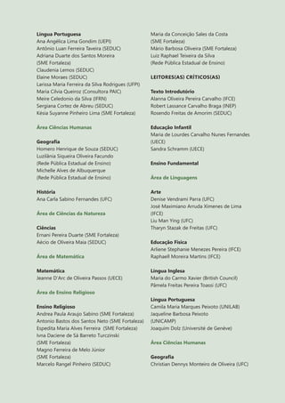 6
Língua Portuguesa
Ana Angélica Lima Gondim (UEPI)
Antônio Luan Ferreira Taveira (SEDUC)
Adriana Duarte dos Santos Moreira
(SME Fortaleza)
Claudenia Lemos (SEDUC)
Elaine Moraes (SEDUC)
Larissa Maria Ferreira da Silva Rodrigues (UFPI)
Maria Cilvia Queiroz (Consultora PAIC)
Meire Celedonio da Silva (IFRN)
Sergiana Cortez de Abreu (SEDUC)
Késia Suyanne Pinheiro Lima (SME Fortaleza)
Área Ciências Humanas
Geografia
Homero Henrique de Souza (SEDUC)
Luzilânia Siqueira Oliveira Facundo
(Rede Pública Estadual de Ensino)
Michelle Alves de Albuquerque
(Rede Pública Estadual de Ensino)
História
Ana Carla Sabino Fernandes (UFC)
Área de Ciências da Natureza
Ciências
Ernani Pereira Duarte (SME Fortaleza)
Aécio de Oliveira Maia (SEDUC)
Área de Matemática
Matemática
Jeanne D’Arc de Oliveira Passos (UECE)
Área de Ensino Religioso
Ensino Religioso
Andrea Paula Araujo Sabino (SME Fortaleza)
Antonio Bastos dos Santos Neto (SME Fortaleza)
Espedita Maria Alves Ferreira (SME Fortaleza)
Ivna Daciene de Sá Barreto Turczinski
(SME Fortaleza)
Magno Ferreira de Melo Júnior
(SME Fortaleza)
Marcelo Rangel Pinheiro (SEDUC)
Maria da Conceição Sales da Costa
(SME Fortaleza)
Mário Barbosa Oliveira (SME Fortaleza)
Luiz Raphael Teixeira da Silva
(Rede Pública Estadual de Ensino)
LEITORES(AS) CRÍTICOS(AS)
Texto Introdutório
Alanna Oliveira Pereira Carvalho (IFCE)
Robert Lassance Carvalho Braga (INEP)
Rosendo Freitas de Amorim (SEDUC)
Educação Infantil
Maria de Lourdes Carvalho Nunes Fernandes
(UECE)
Sandra Schramm (UECE)
Ensino Fundamental
Área de Linguagens
Arte
Denise Vendrami Parra (UFC)
José Maximiano Arruda Ximenes de Lima
(IFCE)
Liu Man Ying (UFC)
Tharyn Stazak de Freitas (UFC)
Educação Física
Arliene Stephanie Menezes Pereira (IFCE)
Raphaell Moreira Martins (IFCE)
Língua Inglesa
Maria do Carmo Xavier (British Council)
Pâmela Freitas Pereira Toassi (UFC)
Língua Portuguesa
Camila Maria Marques Peixoto (UNILAB)
Jaqueline Barbosa Peixoto
(UNICAMP)
Joaquim Dolz (Université de Genève)
Área Ciências Humanas
Geografia
Christian Dennys Monteiro de Oliveira (UFC)
 
