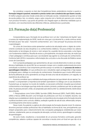 71
PRESSUPOSTOS TEÓRICOS, EPISTEMOLÓGICOS E POLÍTICOS
Ao considerar o exposto no item das Competências Gerais, pretendemos mostrar o quanto a
formação integral é possível, necessária e precisa contar com a anuência dos que fazem a escola.
O melhor preparo para esta missão ainda está na instituição escolar, notadamente quando se trata
da escola pública. Isto, no entanto, exige a ação conjunta com a família em parceria com a escola,
num processo formativo, cujo ponto de partida e de chegada sejam as diferentes realidades que os
envolvem, com reconhecimento das diferentes infâncias, adolescências e juventudes.
2.5. Formação do(a) Professor(a)
Compreendemos que a formação do (a) professor (a) é um dos “calcanhares de Aquiles” para
o sucesso da implementação do DCRC, tendo em vista que o (a) docente foi, e ainda continua sendo
formado (a) para “dar aulas”, “transmitir conhecimentos”, ser o “ator principal” do processo de ensino
e aprendizagem.
Os cursos de Licenciatura ainda apresentam ausência de articulação entre o objeto de conhe-
cimento (conteúdo da área disciplina) e os conhecimentos didáticos. Há pouca ênfase nos saberes
relacionados às tecnologias do ensino e nem sempre há a questão técnica associada a uma lógica
com fundamentos didáticos, filosofia de ensino e, principalmente, vinculação entre elas, de modo que
o fazer pedagógico contribua para que o (a) estudante seja agente na construção do conhecimento.
Conforme Gatti (2010), é necessária a reformulação dos currículos e uma discussão de Didática nesses
cursos de Licenciatura.
Com a proposta pedagógica que apresentamos, de que a escola desenvolva no aluno as compe-
tências e habilidades do século XXI, faz-se necessário romper com o modelo predominante de ensino
centralizado na docência. Esse rompimento permite avançar no sentido de um processo de ensino e
aprendizagem interativo, em que professores (as) e estudantes sejam protagonistas e haja espaço
privilegiado para o diálogo na construção do conhecimento. Entendemos que é muito difícil ensinar
de forma diferente de como aprendemos ao longo de toda uma vida de estudante e, em seguida, na
experiência de professor (a).
É preciso considerar que a realidade atual exige professores (as) que deixem de ser apenas “en-
sinantes” e compreendam a importância de também aprenderem no diálogo com os (as) estudantes.
É possível que, ao ingressar no mundo do trabalho, os (as) jovens enfrentem situações que envolvam
conhecimentos e tecnologias que hoje ainda não existem, portanto, problemas que não se sabe quais
serão. As pessoas precisam, então, ser preparadas para desincumbir-se, satisfatoriamente, diante desse
desconhecido.
1. Pesquisadores como Schön (2000), Sacristán (2000), Perrenoud (2001), Tardif (2002), Alarcão
(2003) e Nóvoa (2009) discutem uma formação de professores com foco no trabalho docente, nas
relações que se estabelecem dentro da escola e na importância da vinculação entre formação docente
e práticas escolares como currículo, didática, avaliação e gestão da sala de aula, referenciada, sempre,
no entrelaçamento entre teoria e prática.
Desse modo, fica patente a urgência de reformulação da formação docente inicial. Os sistemas
de ensino precisam receber profissionais não só habilitados na forma da lei, mas, principalmente, que
estejam preparados para o desenvolvimento das concepções pedagógicas estabelecidas por esses
sistemas, notadamente, para as concepções de educação, currículo, ensino, aprendizagem e avaliação
de aprendizagem.
De outro modo, ressaltamos a necessidade de um processo formativo continuado, gerando
competências, saberes e práticas capazes de concretizar a escola como um local em que não só se
 