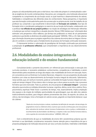 72 PARTE II
prepara a/o educanda/educando para a vida futura, mas onde este preparo é contextualizado e aten-
de as exigências do mundo contemporâneo. Buscamos, por conseguinte, uma instituição educacional
competente no cumprimento de sua função social, no qual inserimos o desenvolvimento de valores,
habilidades e competências das diferentes áreas do conhecimento. Nessa perspectiva, é importante
que esta formação continuada tenha parte da sua execução na própria escola, local de trabalho do (a)
professor (a), cumprindo o que atualmente é denominado de formação em contexto. Esse tipo de
formação inclui o coordenador pedagógico no exercício da sua função de formador, colaborando com
o professor na reflexão da sua própria prática e na criação de estratégias de intervenção referentes
a mudanças que venham ressignificar a atuação docente. Nóvoa (1992) destaca que “a formação deve
estimular uma perspectiva crítico-reflexiva, que forneça aos professores os meios de um pensamento
autônomo e que facilite as dinâmicas de autoformação participada” (NÓVOA, 1992, p. 25). Vale salientar
que a formação docente para os projetos específicos dos sistemas de ensino deve se integrar à forma-
ção em contexto e contribuir para o fortalecimento do processo de formação continuada necessário.
É interessante lembrar a valorização de paradigmas de formação continuada que promovam
a preparação de professores reflexivos, que compreendam a importância do seu desenvolvimento
profissional.
2.6. Modalidades de ensino integrantes da
educação infantil e do ensino fundamental
Consubstanciando o presente documento um referencial para estruturação e execução dos
currículos escolares, é necessário estabelecer conhecimentos, competências e habilidades a serem
desenvolvidos pelos estudantes ao longo das etapas e das modalidades de Ensino em execução. Assim,
em consonância com as Diretrizes Curriculares Nacionais, integramo-nos aos propósitos da educação
brasileira com vistas ao desenvolvimento da formação humana integral do educando. Salientamos,
nesse sentido, que, em nenhum momento, pode ser confundido formação humana integral com edu-
cação em tempo integral. O foco básico não é o tempo que o aluno passa na escola, mas o processo
formativo que será vivenciado. Trata-se, portanto, de uma proposta de educação integral — processo
educativo que envolve as múltiplas dimensões humanas: cognitiva, afetiva, social, ética, estética, física,
psicomotora, espiritual. Pode incluir o aumento do tempo, mas, essencialmente, implica ampliação
dos espaços e da criação de múltiplas oportunidades de aprendizagem, que vão além dos saberes
tradicionalmente escolares, para integrar saberes provenientes das artes, do esporte, da cultura, da
ciência, das tecnologias. Inclui a formação em valores sociais, julgando-se importante destacar o que
diz Libâneo:
“diante da crise de princípios e valores, resultantes da definição do mercado e da tecnologia, do
pragmatismo moral ou relativismo ético, é preciso que a escola contribua para uma nova postura
ético-valorativa de recolocar valores humanos fundamentais como a justiça, a solidariedade, o
reconhecimento da diversidade e da diferença, o respeito à vida e aos direitos humanos básicos,
como suportes de convicções democráticas.” (LIBÂNEO, 2003, p.8)
Com o entendimento de que as modalidades de ensino têm características próprias que de-
terminam a sua identidade, consideramos necessário chamar atenção para a importância de que a
proposta pedagógica da instituição educacional, por seus currículos escolares, materialize a identidade
 