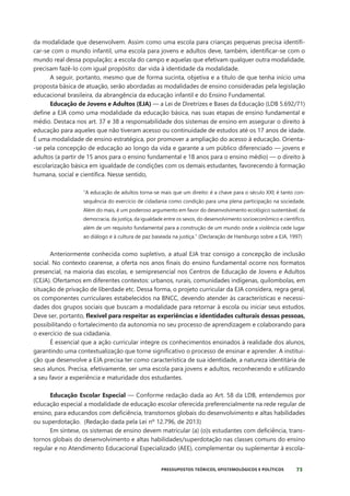 73
PRESSUPOSTOS TEÓRICOS, EPISTEMOLÓGICOS E POLÍTICOS
da modalidade que desenvolvem. Assim como uma escola para crianças pequenas precisa identifi-
car-se com o mundo infantil, uma escola para jovens e adultos deve, também, identificar-se com o
mundo real dessa população; a escola do campo e aquelas que efetivam qualquer outra modalidade,
precisam fazê-lo com igual propósito: dar vida à identidade da modalidade.
A seguir, portanto, mesmo que de forma sucinta, objetiva e a título de que tenha início uma
proposta básica de atuação, serão abordadas as modalidades de ensino consideradas pela legislação
educacional brasileira, da abrangência da educação infantil e do Ensino Fundamental.
Educação de Jovens e Adultos (EJA) — a Lei de Diretrizes e Bases da Educação (LDB 5.692/71)
define a EJA como uma modalidade da educação básica, nas suas etapas de ensino fundamental e
médio. Destaca nos art. 37 e 38 a responsabilidade dos sistemas de ensino em assegurar o direito à
educação para aqueles que não tiveram acesso ou continuidade de estudos até os 17 anos de idade.
É uma modalidade de ensino estratégica, por promover a ampliação do acesso à educação. Orienta-
-se pela concepção de educação ao longo da vida e garante a um público diferenciado — jovens e
adultos (a partir de 15 anos para o ensino fundamental e 18 anos para o ensino médio) — o direito à
escolarização básica em igualdade de condições com os demais estudantes, favorecendo à formação
humana, social e científica. Nesse sentido,
“A educação de adultos torna-se mais que um direito: é a chave para o século XXI; é tanto con-
sequência do exercício de cidadania como condição para uma plena participação na sociedade.
Além do mais, é um poderoso argumento em favor do desenvolvimento ecológico sustentável, da
democracia, da justiça, da igualdade entre os sexos, do desenvolvimento socioeconômico e científico,
além de um requisito fundamental para a construção de um mundo onde a violência cede lugar
ao diálogo e à cultura de paz baseada na justiça.” (Declaração de Hamburgo sobre a EJA, 1997)
Anteriormente conhecida como supletivo, a atual EJA traz consigo a concepção de inclusão
social. No contexto cearense, a oferta nos anos finais do ensino fundamental ocorre nos formatos
presencial, na maioria das escolas, e semipresencial nos Centros de Educação de Jovens e Adultos
(CEJA). Ofertamos em diferentes contextos: urbanos, rurais, comunidades indígenas, quilombolas, em
situação de privação de liberdade etc. Dessa forma, o projeto curricular da EJA considera, regra geral,
os componentes curriculares estabelecidos na BNCC, devendo atender às características e necessi-
dades dos grupos sociais que buscam a modalidade para retornar à escola ou iniciar seus estudos.
Deve ser, portanto, flexível para respeitar as experiências e identidades culturais dessas pessoas,
possibilitando o fortalecimento da autonomia no seu processo de aprendizagem e colaborando para
o exercício de sua cidadania.
É essencial que a ação curricular integre os conhecimentos ensinados à realidade dos alunos,
garantindo uma contextualização que torne significativo o processo de ensinar e aprender. A institui-
ção que desenvolve a EJA precisa ter como característica de sua identidade, a natureza identitária de
seus alunos. Precisa, efetivamente, ser uma escola para jovens e adultos, reconhecendo e utilizando
a seu favor a experiência e maturidade dos estudantes.
Educação Escolar Especial — Conforme redação dada ao Art. 58 da LDB, entendemos por
educação especial a modalidade de educação escolar oferecida preferencialmente na rede regular de
ensino, para educandos com deficiência, transtornos globais do desenvolvimento e altas habilidades
ou superdotação. (Redação dada pela Lei nº 12.796, de 2013)
Em síntese, os sistemas de ensino devem matricular (a) (o)s estudantes com deficiência, trans-
tornos globais do desenvolvimento e altas habilidades/superdotação nas classes comuns do ensino
regular e no Atendimento Educacional Especializado (AEE), complementar ou suplementar à escola-
 