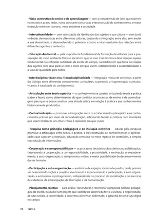 76 PARTE II
• Visão construtiva de ensino e de aprendizagem — com a compreensão de fatos que ocorrem
no mundo e ao seu redor, numa constante construção e reconstrução do conhecimento, e maior
interação entre ser humano, meio ambiente e sociedade.
• Interculturalidade — com valorização da identidade dos sujeitos e sua cultura — com (con)
vivências democráticas entre diferentes culturas, buscando a integração entre elas, sem anular
a sua diversidade, e desenvolvendo o potencial criativo e vital resultante das relações entre
diferentes agentes e contextos.
• Educação Ambiental — pela importância fundamental de formação de atitudes para a pre-
servação do meio ambiente físico e social em que se vive. Essa temática deve ocupar espaço
fundamental nas reflexões cotidianas da escola do campo, na medida em que trata da relação
dos sujeitos com seus pares e com o meio em que vivem, estabelecendo a sustentabilidade e
a vida de qualidade para todos.
• Interdisciplinaridade e/ou Transdisciplinaridade — integração mútua de conceitos, a partir
do diálogo entre diferentes componentes curriculares, superando a fragmentação curricular,
visando à totalidade do conhecimento.
• Articulação entre teoria e prática — o conhecimento se constrói articulando teoria e prática
(saber e fazer), como determinantes do que constitui os processos de ensino e de aprendiza-
gem, para que se possa construir uma atitude crítica em relação à prática e aos conhecimentos
historicamente produzidos.
• Contextualização — promover a integração entre os conhecimentos planejados e os conhe-
cimentos prévios por meio da contextualização, articulando teorias e práticas com atividades
que visem fortalecer um olhar crítico à realidade em que vivem.
• Pesquisa como princípio pedagógico e de iniciação científica — educar pela pesquisa
promove a articulação entre teoria e prática, a (re)construção de conhecimentos e aprendi-
zados que superam a instrução, educação centrada no mero repasse de conteúdos, a simples
reprodução de informações.
• Cooperação e corresponsabilidade — os processos decisórios são coletivos ou coletivizados,
favorecendo à cooperação, a corresponsabilidade, a proatividade, a motivação, o empodera-
mento, a auto-organização, o compromisso mútuo e maior possibilidade de desenvolvimento
do ser humano.
• Participação e auto-organização — existência de espaços sociais adequados, onde possam
ser desenvolvidos ações e projetos, vivenciando e experienciando a participação, a auto-organi-
zação, a autonomia, o protagonismo, indispensáveis no processo de socialização e do exercício
da cidadania, da emancipação, da libertação e da humanização.
• Planejamento coletivo — para avaliar, reestruturar e reconstruir a proposta político-pedagó-
gica da escola, baseado num projeto que valorize os saberes da terra, a cultura, a organicidade,
as lutas sociais, a coletividade, a soberania alimentar, sobretudo, a garantia de uma vida digna
no campo.
 