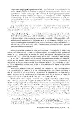 77
PRESSUPOSTOS TEÓRICOS, EPISTEMOLÓGICOS E POLÍTICOS
• Espaços e tempos pedagógicos específicos — de acordo com as necessidades de um
ensino voltado para o desenvolvimento do campo. Os espaços materializam o currículo, para
aprender mais e melhor, é preciso que todos os espaços da escola sejam espaços educadores
sustentáveis. Considerar também outros espaços, para além da escola, por isso, é importante
investir na relação da escola com a comunidade, com as famílias, com o entorno da escola, pois
a incorporação desses outros espaços educadores é extremamente salutar para a qualidade da
educação do campo.
Julgamos importante lembrar que essas diretrizes curriculares descritas para a escola do cam-
po são referenciais curriculares que se aplicam ao currículo de toda escola brasileira, com as devidas
adequações às diferentes realidades.
• Educação Escolar Indígena — A Educação Escolar Indígena é assegurada na Constituição
Federal Brasileira de 1988, que, no § 2º do Art. 210, determina: “O ensino fundamental regular
será ministrado em língua portuguesa, assegurada às comunidades indígenas também a utili-
zação de suas línguas maternas e processos próprios de aprendizagem”. A LDB (Lei 9.394/96)
também garante às comunidades indígenas o direito à educação diferenciada, específica e
bilíngue; e, em 2012, o Parecer CNE/CEB Nº 13 estabeleceu as Diretrizes Curriculares Nacionais
para esta modalidade de educação.
Outros documentos dessa área que merecem destaque são a Convenção 169 da Organização
Internacional do Trabalho (OIT) sobre Povos Indígenas e Tribais, promulgada no Brasil por meio do
Decreto nº 5.051/2004; a Declaração Universal dos Direitos Humanos, de 1948, da Organização das
Nações Unidas (ONU) e a Declaração das Nações Unidas, de 2007, sobre os direitos dos povos indígenas.
A Educação Escolar Indígena ocorre em unidades educacionais localizadas em terras indígenas,
as quais têm uma realidade singular, requerendo pedagogia própria em respeito à especificidade ét-
nico-cultural de cada povo ou comunidade, além de formação específica para o seu quadro docente.
Na estruturação e funcionamento dessas escolas, há o reconhecimento de normas e ordenamento
jurídico próprios.
Essas instituições escolares garantem aos índios, suas comunidades e povos a recuperação de
suas memórias históricas, a reafirmação de suas identidades étnicas, a valorização de suas línguas e
ciências, bem como o acesso às informações, conhecimentos técnicos e científicos da sociedade na-
cional e demais sociedades indígenas e não-índias. No Ceará, o processo de constituição das escolas
indígenas começou no final da década de 1990, com a luta das diferentes etnias.
O currículo das escolas indígenas é construído numa perspectiva intercultural, ligado às concep-
ções e práticas socioculturais de cada povo, de modo a contribuir com o fortalecimento da cultura e
identidade indígenas, pautado na valorização dos saberes tradicionais, tais como: línguas indígenas,
crenças, memórias, identidade étnica, manifestações culturais e práticas desportivas. O projeto cur-
ricular, assim concebido, caracteriza-se por sua flexibilidade na organização dos tempos e espaços
pedagógicos, tanto no desenvolvimento da base nacional comum, quanto da parte diversificada, de
forma a garantir a inclusão dos saberes e das práticas culturais produzidas pelas comunidades indí-
genas, considerando o conceito de pertencimento étnico, fundamental para a formação de indígenas
críticos, autônomos e conhecedores de sua história.
• Educação Escolar Quilombola — É uma modalidade de educação cujos fundamentos se
encontram no Parecer CNE/CP nº 03/2004 e na Resolução CNE/CP nº 01/2004, que instituem
a obrigatoriedade do ensino de História e Cultura Afro-brasileira e Africana nos currículos das
 
