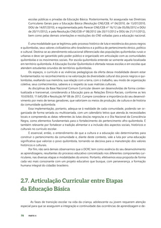 78 PARTE II
escolas públicas e privadas da Educação Básica. Posteriormente, foi assegurada nas Diretrizes
Curriculares Gerais para a Educação Básica (Resolução CNE/CEB. nº 04/2010, de 13/07/2010,
DOU de 14/07/2010), e regulamentada pelo Parecer CNE/CEB nº 16/12 (de 05/06/2012 e DOU
de 20/11/2012), e pela Resolução CNE/CEB nº 08/2012 (de 20/11/2012 e DOU de 21/11/2012),
bem como pelas demais orientações e resoluções do CNE voltadas para a educação nacional.
É uma modalidade que se legitimou pelo processo histórico de luta e resistência dos povos negros
e quilombolas, seus valores civilizatórios afro-brasileiros e a política de pertencimento étnico, político
e cultural. Destina-se ao atendimento educacional diferenciado das populações quilombolas rurais e
urbanas e deve ser garantido pelo poder público e organizado em articulação com as comunidades
quilombolas e os movimentos sociais. Por escola quilombola entende-se somente aquela localizada
em território quilombola. A Educação Escolar Quilombola é ofertada nessas escolas e em escolas que
atendem estudantes oriundos de territórios quilombolas.
Os espaços, o currículo e as vivências pedagógicas da oferta dessa modalidade devem estar
fundamentados no reconhecimento e na valorização da diversidade cultural dos povos negros e qui-
lombolas, exaltando sua memória, sua relação com a terra, com o trabalho, seu modo de organização
coletiva, seus conhecimentos, saberes e o respeito às suas matrizes culturais.
As disciplinas da Base Nacional Comum Curricular devem ser desenvolvidas de forma contex-
tualizada e transversal, considerando a Educação para as Relações Étnico-Raciais, conforme as leis
10.639/03, 11.645/08 e Resolução Nº 08 de 2012. Cumpre considerar a importância do seu desenvol-
vimento por meio de temas geradores, que valorizem os meios de produção, de cultura e de história
da comunidade quilombola.
Essa implementação, portanto, adequa-se à realidade de cada comunidade, podendo ser or-
ganizada de forma seriada ou multisseriada, com um calendário letivo que atenda às necessidades
locais e compreenda as datas referentes às lutas dos/as negros/as e o Dia Nacional da Consciência
Negra, como elementos fundamentais para o fortalecimento do pertencimento afro-quilombola. É
também relevante por fortalecer a tradição alimentar e a inclusão dos aspectos sociais, históricos e
culturais no currículo escolar.
É essencial, então, o entendimento de que a cultura e a educação são determinantes para
construir o pertencimento da comunidade e, diante deste contexto, vale a luta por uma educação
significativa que valorize o povo quilombola, tornando-se decisiva para a manutenção dos valores
históricos e culturais.
Por fim, não será demais observarmos que o DCRC tem como essência do seu desenvolvimento
as aprendizagens, resultantes do processo educativo concretizado nos diferentes componentes cur-
riculares, nas diversas etapas e modalidades do ensino. Portanto, efetivemos essa proposta de forma
cada vez mais consonante com um projeto educativo que busque, com perseverança, a formação
humana integral do cidadão brasileiro.
2.7. Articulação Curricular entre Etapas
da Educação Básica
As fases de transição escolar na vida da criança, adolescente ou jovem requerem atenção
especial para que se assegurem a integração e continuidade das ocorrências de aprendizagem e de-
 