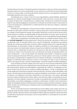 79
PRESSUPOSTOS TEÓRICOS, EPISTEMOLÓGICOS E POLÍTICOS
senvolvimento em processo. É necessário garantir ao educando um percurso contínuo que articule a
educação infantil com o ensino fundamental, os anos iniciais com os anos finais do ensino fundamental
e este com o ensino médio, como forma de eliminar barreiras e tornar a nova experiência favorável à
assimilação satisfatória dos novos contextos.
Considerando que a criança é única com suas singularidades e potencialidades, devendo ter
garantido seus direitos de aprendizagem, desenvolvimento e bem estar físico e emocional em todas
as etapas da vida escolar, é importante que a unidade escolar, sobretudo nas ocasiões de transição,
repense suas práticas pedagógicas, perseverando na utilização do princípio de que a criança deve ser
o ponto de partida para o planejamento e o desenvolvimento das ações que integram e organizam
a dinâmica curricular.
Ressaltamos a necessidade de a criança encontrar sentido e coerência no decorrer do seu percurso
formativo na vida escolar, evitando-se tensões e rupturas que possam ocasionar perda de motivação
com relação à continuidade dos estudos. Da educação infantil para os anos iniciais do ensino funda-
mental, devemos considerar as especificidades do desenvolvimento da criança, nesse momento da
vida, e garantir o devido valor às interações e brincadeiras como formas legítimas de aprendizagem.
Diante disso, as experiências vivenciadas pelas crianças nas unidades escolares, devem ser de
um currículo integrador. Ele deve proporcionar o direito das mesmas de vivenciarem a infância em
sua plenitude, tanto na educação infantil como no ensino fundamental, considerando que estamos
tratando das crianças que ainda estão na primeira infância quando passam para a segunda etapa da
educação básica. As informações contidas em relatórios, portfólios ou outros registros que eviden-
ciem os processos vivenciados pelas crianças ao longo de sua trajetória na educação infantil podem
contribuir para a compreensão da história de vida escolar de cada aluno do ensino fundamental.
Conversas ou visitas e troca de materiais entre os professores das escolas de Educação Infantil e de
Ensino fundamental — anos iniciais também são importantes para facilitar a inserção das crianças
nessa nova etapa da vida escolar. Além disso, para que as crianças superem, com sucesso, os desafios
da transição, é indispensável um equilíbrio entre as mudanças introduzidas, continuidade das apren-
dizagens e acolhimento afetivo. Devemos construir a nova etapa com base no que os educandos
sabem e são capazes de fazer, evitando a fragmentação e a descontinuidade do trabalho pedagógico.
Outra transição que merece cuidado ocorre do 5º para o 6º ano do ensino fundamental, quando
o(a) estudante sai de uma turma unidocente para outra pluridocente, geralmente, com um professor
para cada disciplina. Ela/Ele sente dificuldades na organização dos materiais, na adaptação em rela-
ção ao horário, pois de hora em hora muda a/o professora/professor. e, ainda, no atendimento das
muitas exigências provenientes do grande número de docentes. Somamos a essas dificuldades o fato
de que o (a) educando (a) está passando por mudanças biológicas (crescimento) e sociais (cobrança
de terceiros com referência à nova fase), interferindo no seu emocional, e tem ainda a afetividade
que está a requerer fortalecimento de laços afetivos. Essa transição amplia a necessidade de um pla-
nejamento curricular integrado e sequencial, tornando-se de grande valia a adoção de metodologias
diversificadas, com práticas pedagógicas inovadoras e interessantes. É também muito importante a
adoção de estratégias diversas de acolhimento dos estudantes; práticas docentes envolvendo o aspecto
lúdico; reuniões com as famílias para orientações quanto às possibilidades de ajuda na superação dos
desafios enfrentados.
Por fim, na transição do Ensino Fundamental para o Ensino Médio, quase sempre ocorre de o (a)
estudante mudar de escola, trazendo características e aprendizagens distintas que precisam ser consi-
deradas. Este fator adicional remete à necessidade de realizar ações que propiciem o desenvolvimento
do sentimento de pertença à nova escola, a novos vínculos afetivos e a construção de sua nova iden-
tidade estudantil.
 