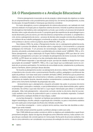 80 PARTE II
2.8. O Planejamento e a Avaliação Educacional
O termo planejamento é associado ao ato de projeção, à determinação dos objetivos ou metas
de um empreendimento e dos procedimentos para alcançá-los. Em termos de planejamento, na área
da educação, há especificidades e hierarquias que devemos considerar.
Em maior abrangência, ocorre o planejamento do sistema educacional, a ser realizado em nível
nacional, estadual e municipal, para os respectivos sistemas de ensino, incluindo as políticas educacionais.
De abrangência intermediária, está o planejamento curricular, que constitui um processo de tomada de
decisões sobre a ação educativa da escola. É a proposta geral das experiências de aprendizagem que a
escola desenvolve, junto aos alunos, por meio dos diversos componentes curriculares. E, completando o
ciclo, temos o planejamento de ensino – processo de decisão sobre atuação concreta dos professores,
no cotidiano de seu trabalho pedagógico, envolvendo as ações e situações, em constantes interações
entre professor e alunos e entre os próprios alunos (PADILHA, 2001, p. 33).
Para Libâneo (1992), há, ainda, o Planejamento Escolar, isto é, o planejamento global da escola,
envolvendo o processo de reflexão, de decisões sobre a organização, o funcionamento e a proposta
pedagógica da instituição. “É um processo de racionalização, organização e coordenação da ação
docente, articulando a atividade escolar e a problemática do contexto social” (LIBÂNEO, 1992, p. 221).
Desse planejamento, surge a elaboração do Projeto Político-Pedagógico (PPP) que deve ter como
referencial o planejamento curricular e ser norteador do planejamento de ensino na escola. Com base
no DCRC, os PPP devem ser revistos à luz das orientações deste documento.
Os PPP devem responder a “que educação se quer, que tipo de cidadão se deseja formar e para
que projeto de sociedade?” (GADOTTI, 1994, p. 42), o que requer que sua elaboração ocorra no con-
texto de um processo participativo. Os membros da comunidade escolar, notadamente os professores,
alunos e familiares, devem participar dessas decisões.    
No tocante ao planejamento escolar e ao planejamento de ensino, Libâneo (1992) também ressalta
a importância dos vínculos entre o posicionamento filosófico, político, pedagógico e profissional das
ações do professor. Com base neste autor e também alinhados à BNCC, lembramos que ao prevermos
objetivos, conteúdos (objeto de conhecimento) e métodos, o professor precisa assegurar a unidade e
a coerência do trabalho docente, devendo atualizar constantemente o conteúdo do plano e ter esse
plano como instrumento facilitador da preparação das aulas.
Acrescentamos que o planejamento, enquanto articulador das ações no processo de ensino
e aprendizagem, pressupõe a avaliação, a qual problematizará as ações desenvolvidas pelos sujeitos
envolvidos. Ela verifica o que está indo bem e o que requer intervenções para alterar o inicialmente
planejado. Aliás, todo planejamento – educacional, curricular, escolar ou de ensino, deve ter sua exe-
cução avaliada como forma de potencializá-lo para o sucesso dos resultados esperados. Cronbach
(1963) apresenta a avaliação dividida em duas etapas, a saber:
a) uma fase divergente — levantam-se hipóteses que poderiam ser tratadas, seja para uma abor-
dagem metodológica, escolha, seleção e organização dos conteúdos, ou para o instrumento avaliativo
que será usado para comprovação da eficácia dos métodos escolhidos;
b) uma fase convergente — como o próprio termo acentua, nessa fase são decididas as abor-
dagens que serão tratadas.
Elas estão sempre presentes quando o professor planeja e avalia suas aulas.
Tyler (1949) defende que avaliar consiste em definir os objetivos pré-estabelecidos e quais foram
previamente atingidos. Apesar de algumas divergências entre diferentes teóricos, todos aceitam a ló-
gica de que a avaliação não consiste apenas em mensuração. Ela faz parte do processo avaliativo, mas
não é o único elemento a ser considerado nos processos de avaliação do ensino e da aprendizagem.
 