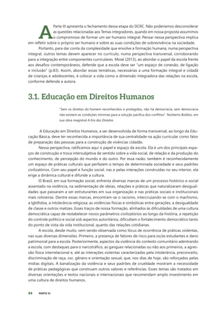84 PARTE III
A
Parte III apresenta o fechamento dessa etapa do DCRC. Não poderíamos desconsiderar
as questões relacionadas aos Temas integradores, quando em nossa proposta assumimos
o compromisso de formar um ser humano integral. Pensar nessa perspectiva implica
em refletir sobre o próprio ser humano e sobre as suas condições de sobrevivência na sociedade.
Portanto, para dar conta da complexidade que envolve a formação humana, numa perspectiva
integral, outros temas devem aparecer no currículo, numa perspectiva transversal, corroborando
para a integração entre componentes curriculares. Mosé (2013), ao abordar o papel da escola frente
aos desafios contemporâneos, defende que a escola deve ser “um espaço de conexão, de ligação
e inclusão” (p.83). Assim, abordar essas temáticas, necessárias a uma formação integral e cidadã
de crianças e adolescentes, é colocar a vida como a dimensão integradora das relações na escola,
conforme defende a autora.
3.1. Educação em Direitos Humanos
“Sem os direitos do homem reconhecidos e protegidos, não há democracia; sem democracia
não existem as condições mínimas para a solução pacífica dos conflitos”. Norberto Bobbio, em
sua obra magistral A Era dos Direitos
A Educação em Direitos Humanos, a ser desenvolvida de forma transversal, ao longo da Edu-
cação Básica, deve ter reconhecida a importância de sua centralidade na ação curricular como fator
de preparação das pessoas para a construção de vivências cidadãs.
Nessa perspectiva, ratificamos aqui o papel e espaço da escola. Ela é um dos principais espa-
ços de construção e troca intersubjetiva de sentido sobre a vida social, de relação e da produção do
conhecimento, de percepção do mundo e do outro. Por essa razão, também é reconhecidamente
um espaço de práticas culturais que perfazem o tempo de determinada sociedade e seus padrões
civilizatórios. Com seu papel e função social, nas e pelas interações construídas no seu interior, ela
erige a dinâmica cultural e difunde a cultura.
O Brasil, em sua formação social, enfrenta diversas marcas de um processo histórico e social
assentado na violência, na sedimentação de ideias, relações e práticas que naturalizaram desigual-
dades que passaram a ser estruturantes em sua organização e nas práticas sociais e institucionais
mais rotineiras. Dentre essas marcas, encontram-se o racismo, intercruzando-se com o machismo,
a lgbtfobia, a intolerância religiosa; as violências físicas e simbólicas entre gerações; a desigualdade
de classe e outros matizes. Esses traços de nossa formação, alinhados às dificuldades de uma cultura
democrática capaz de restabelecer novos parâmetros civilizatórios ao longo da história, a repetição
do controle político e social sob aspectos autoritários, dificultam o fortalecimento democrático tanto
do ponto de vista da vida institucional, quanto das relações cotidianas.
A escola, desde muito, vem sendo observada como lócus de ocorrência de práticas violentas,
nas suas diversas dimensões. Primeiro, a presença de fatores de risco para os/as estudantes e dano
patrimonial para a escola. Posteriormente, aspectos da violência do contexto comunitário adentrando
a escola, com destaques para o narcotráfico, as gangues relacionadas ou não aos primeiros, a agres-
são física interrelacional e, até as interações violentas caracterizadas pela intolerância, preconceito,
discriminação de raça, cor, gênero e orientação sexual, que, nos dias de hoje, são reforçados pelas
mídias digitais. A banalização da violência e seus padrões de crueldade mostram a necessidade
de práticas pedagógicas que construam outros valores e referências. Esses temas são tratados em
diversas orientações e textos nacionais e internacionais que recomendam amplo investimento em
uma cultura de direitos humanos.
 