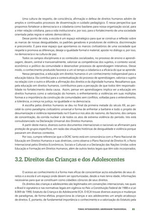 85
TEMAS INTEGRADORES: ABORDAGEM TRANSVERSAL
Uma cultura de respeito, de consciência, afirmação e defesa de direitos humanos advém de
amplos e continuados processos de disseminação e cuidado pedagógico. É nessa perspectiva que
propomos fortalecer a democracia e a cidadania como basilares para nossa organização social, para
a inter-relação cotidiana, para a vida institucional e, por isso, para o fortalecimento de uma sociedade
orientada pelas regras e valores democráticos.
Desse ponto de vista, a escola é um espaço estratégico para que se construa a reflexão sobre
as marcas de nossas desigualdades, os padrões geradores e produtores de violência, discriminação
e preconceito. É para esse espaço que apontamos os marcos civilizatórios de uma sociedade que
respeite e promova as diferenças, deseje a igualdade formal e material, aposte no diálogo e, por isso,
na democracia e na cultura de paz.
Todos os campos disciplinares e os conteúdos socializados, no processo de ensino e aprendi-
zagem, devem, central e transversalmente, valorizar as competências dos sujeitos, o contexto social,
econômico e político da comunidade e desenvolver processos de aprendizagem interativos. Desse
modo, o conhecimento produzido favorece a um só tempo a cidadania e a eficácia do que se aprende.
Nessa perspectiva, a educação em direitos humanos é um conhecimento indispensável para a
educação básica. Ela contribui para a contextualização do processo de aprendizagem, valoriza o sujeito
na relação com o outro e difunde a afirmação dos direitos e da dignidade humana. Ressaltamos que,
pela educação em direitos humanos, contribuímos para a percepção de que todos têm responsabi-
lidade no fortalecimento desta causa. Assim, pensar em aprendizagens implica ver a educação em
direitos humanos como a valorização do homem, o enfrentamento a violências em suas múltiplas
formas e a importância da construção de comunidades sem conflitos, voltadas para o entendimento,
a tolerância, a crença na justiça, na igualdade e na democracia.
A escolha pelos direitos humanos se deu no final da primeira metade do século XX, ao per-
cebê-la como paradigma civilizatório universal e forma de enfrentar a barbárie e todo o projeto de
desumanização e violência representado na II Guerra e nos atos do nazismo, do fascismo, dos campos
de concentração, da corrida nuclear e de todos os atos de extrema violência do período. Isto está
consubstanciado na Declaração Universal dos Direitos Humanos.
A partir deste marco, diversos outros documentos internacionais e nacionais se afirmaram para
proteção de grupos específicos, em razão das situações históricas de desigualdade e violência porque
passaram em diversos contextos.
Por isso, cumpre referenciar que o DCRC tanto está em consonância com o Plano Nacional de
Educação em Direitos Humanos e suas diretrizes, como observa o Plano Nacional de Direitos III, o Pacto
Internacional pelos Direitos Econômicos, Sociais e Culturais e a Declaração das Nações Unidas sobre
Educação e Formação em Direitos Humanos, além de outros textos legais que têm sido incorporados.
3.2. Direitos das Crianças e dos Adolescentes
O acesso ao conhecimento é a forma mais eficaz de conscientizar as/os estudantes de seus di-
reitos e a escola é um espaço onde devem ser oportunizadas, desde a mais tenra idade, informações
necessárias para que se constituam como cidadãos cônscios de seus direitos.
Os direitos das crianças e adolescentes são legitimados em convenções internacionais, nas quais
o Brasil é signatário e nas normativas legais em vigência no País: a Constituição Federal de 1988 e a Lei
8.069 de 1990, Estatuto da Criança e do Adolescente ECA. O ECA trouxe diversos avanços e mudanças
de paradigmas, de forma efetiva, proporciona às crianças e aos adolescentes um amplo arcabouço
de direitos. É, portanto, de fundamental importância o conhecimento e a valorização do Estatuto pela
 