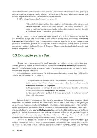 86 PARTE III
comunidade escolar – incluindo família e educadores. É necessário que todos entendam o ganho que
representa para a sociedade, manter crianças e adolescentes informados sobre como exercer seus
direitos, ampliando horizontes e desenvolvendo valores positivos.
O ECA é categórico quando afirma, em seu artigo 4º:
“É dever da família, da comunidade, da sociedade em geral e do poder público assegurar, com
absoluta prioridade, a efetivação dos direitos referentes à vida, à saúde, à alimentação, à edu-
cação, ao esporte, ao lazer, à profissionalização, à cultura, à dignidade, ao respeito, à liberdade
e à convivência familiar e comunitária” (grifo adicionado).
Para o Estatuto, portanto, é dever de todos prevenir a “ocorrência de ameaça ou violação
dos direitos da criança e do adolescente”. Assim, torna-se essencial que busquemos, de maneira
intersetorial, novas soluções para velhos problemas, ligando a escola aos demais equipamentos
públicos e o sistema de garantia. Por conseguinte, nada mais apropriado e adequado do que incluir
no currículo escolar o estudo dos Direitos de Crianças e Adolescentes, abordando paralelamente, seus
deveres e responsabilidades.
3.3. Educação para a Paz
Educar para a paz, nesse sentido, significa exercitar, no cotidiano escolar, em todos os seus
âmbitos, posturas, práticas e intervenções que promovam uma Cultura de Paz capaz de estabele-
cer uma convivência saudável e segura para todos os atores da comunidade escolar, criando, assim,
um ambiente propício à educação.
A Declaração sobre uma Cultura de Paz, da Organização das Nações Unidas/ONU (1999), define
“Cultura de Paz”, em seu art. 1°, como o:
“(...) conjunto de valores, atitudes, tradições, comportamentos e estilos de vida baseados:
(...) No respeito à vida, no fim da violência e na promoção e prática da não-violência por meio
da educação, do diálogo e da cooperação;
(...) No pleno respeito e na promoção de todos os direitos humanos e liberdades fundamentais;
(...) No compromisso com a solução pacífica dos conflitos
(...) No respeito e fomento à igualdade de direitos e oportunidades de mulheres e homens;”
(ONU, 1999, grifos nossos).
Partindo deste conceito, podemos dizer que educar para a paz, da forma aqui concebida, não se
constitui na discussão de conteúdos em seminários ou em sala de aula, mas antes, na ressignificação
da convivência no espaço escolar, norteado pelos princípios acima elencados. Assim, é necessário en-
tender que o conflito, no ambiente escolar, não deve ser considerado como uma falha a ser castigada,
mas sobretudo como uma oportunidade pedagógica. Assim entendido, podemos pensar de forma
positiva os conflitos dentro da escola; de forma que estudantes, professores (as), gestores (as), pais e
demais membros da comunidade escolar não só administram suas diferenças de forma não adversarial
como também aprendem a lidar positivamente com seus conflitos fora da escola.
Conflito é a discordância entre duas ou mais pessoas causadas pelo entendimento de que
existem expectativas, valores e interesses divergentes ou incompatíveis. Para Lederach (2012, p. 28),
“o conflito é a dinâmica normal e contínua dos relacionamentos humanos”, sendo cada indivíduo
 