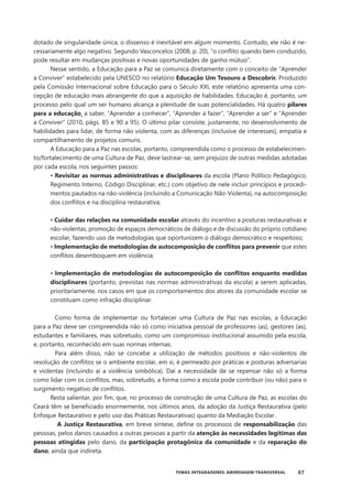 87
TEMAS INTEGRADORES: ABORDAGEM TRANSVERSAL
dotado de singularidade única, o dissenso é inevitável em algum momento. Contudo, ele não é ne-
cessariamente algo negativo. Segundo Vasconcelos (2008, p. 20), “o conflito quando bem conduzido,
pode resultar em mudanças positivas e novas oportunidades de ganho mútuo”.
Nesse sentido, a Educação para a Paz se comunica diretamente com o conceito de “Aprender
a Conviver” estabelecido pela UNESCO no relatório Educação Um Tesouro a Descobrir. Produzido
pela Comissão Internacional sobre Educação para o Século XXI, este relatório apresenta uma con-
cepção de educação mais abrangente do que a aquisição de habilidades. Educação é, portanto, um
processo pelo qual um ser humano alcança a plenitude de suas potencialidades. Há quatro pilares
para a educação¸ a saber, “Aprender a conhecer”, “Aprender a fazer”, “Aprender a ser” e “Aprender
a Conviver” (2010, págs. 85 e 90 a 95). O último pilar consiste, justamente, no desenvolvimento de
habilidades para lidar, de forma não violenta, com as diferenças (inclusive de interesses), empatia e
compartilhamento de projetos comuns.
A Educação para a Paz nas escolas, portanto, compreendida como o processo de estabelecimen-
to/fortalecimento de uma Cultura de Paz, deve lastrear-se, sem prejuízo de outras medidas adotadas
por cada escola, nos seguintes passos:
• Revisitar as normas administrativas e disciplinares da escola (Plano Político Pedagógico,
Regimento Interno, Código Disciplinar, etc.) com objetivo de nele incluir princípios e procedi-
mentos pautados na não-violência (incluindo a Comunicação Não-Violenta), na autocomposição
dos conflitos e na disciplina restaurativa;
• Cuidar das relações na comunidade escolar através do incentivo a posturas restaurativas e
não-violentas, promoção de espaços democráticos de diálogo e de discussão do próprio cotidiano
escolar, fazendo uso de metodologias que oportunizem o diálogo democrático e respeitoso;
• Implementação de metodologias de autocomposição de conflitos para prevenir que estes
conflitos desemboquem em violência;
• Implementação de metodologias de autocomposição de conflitos enquanto medidas
disciplinares (portanto, previstas nas normas administrativas da escola) a serem aplicadas,
prioritariamente, nos casos em que os comportamentos dos atores da comunidade escolar se
constituam como infração disciplinar.
Como forma de implementar ou fortalecer uma Cultura de Paz nas escolas, a Educação
para a Paz deve ser compreendida não só como iniciativa pessoal de professores (as), gestores (as),
estudantes e familiares, mas sobretudo, como um compromisso institucional assumido pela escola,
e, portanto, reconhecido em suas normas internas.
Para além disso, não se concebe a utilização de métodos positivos e não-violentos de
resolução de conflitos se o ambiente escolar, em si, é permeado por práticas e posturas adversarias
e violentas (incluindo aí a violência simbólica). Daí a necessidade de se repensar não só a forma
como lidar com os conflitos, mas, sobretudo, a forma como a escola pode contribuir (ou não) para o
surgimento negativo de conflitos.
Resta salientar, por fim, que, no processo de construção de uma Cultura de Paz, as escolas do
Ceará têm se beneficiado enormemente, nos últimos anos, da adoção da Justiça Restaurativa (pelo
Enfoque Restaurativo e pelo uso das Práticas Restaurativas) quanto da Mediação Escolar.
A Justiça Restaurativa, em breve síntese, define os processos de responsabilização das
pessoas, pelos danos causados a outras pessoas a partir da atenção às necessidades legítimas das
pessoas atingidas pelo dano, da participação protagônica da comunidade e da reparação do
dano, ainda que indireta.
 