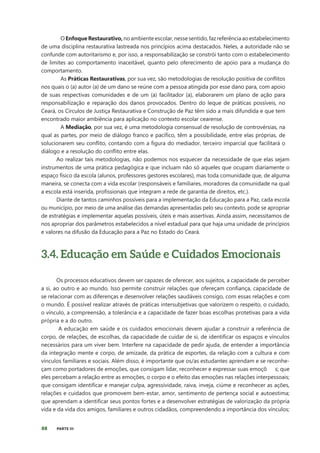 88 PARTE III
OEnfoqueRestaurativo,noambienteescolar,nessesentido,fazreferênciaaoestabelecimento
de uma disciplina restaurativa lastreada nos princípios acima destacados. Neles, a autoridade não se
confunde com autoritarismo e, por isso, a responsabilização se constrói tanto com o estabelecimento
de limites ao comportamento inaceitável, quanto pelo oferecimento de apoio para a mudança do
comportamento.
As Práticas Restaurativas, por sua vez, são metodologias de resolução positiva de conflitos
nos quais o (a) autor (a) de um dano se reúne com a pessoa atingida por esse dano para, com apoio
de suas respectivas comunidades e de um (a) facilitador (a), elaborarem um plano de ação para
responsabilização e reparação dos danos provocados. Dentro do leque de práticas possíveis, no
Ceará, os Círculos de Justiça Restaurativa e Construção de Paz têm sido a mais difundida e que tem
encontrado maior ambiência para aplicação no contexto escolar cearense.
A Mediação, por sua vez, é uma metodologia consensual de resolução de controvérsias, na
qual as partes, por meio de diálogo franco e pacíﬁco, têm a possibilidade, entre elas próprias, de
solucionarem seu conﬂito, contando com a ﬁgura do mediador, terceiro imparcial que facilitará o
diálogo e a resolução do conflito entre elas.
Ao realizar tais metodologias, não podemos nos esquecer da necessidade de que elas sejam
instrumentos de uma prática pedagógica e que incluam não só aqueles que ocupam diariamente o
espaço físico da escola (alunos, professores gestores escolares), mas toda comunidade que, de alguma
maneira, se conecta com a vida escolar (responsáveis e familiares, moradores da comunidade na qual
a escola está inserida, profissionais que integram a rede de garantia de direitos, etc.).
Diante de tantos caminhos possíveis para a implementação da Educação para a Paz, cada escola
ou município, por meio de uma análise das demandas apresentadas pelo seu contexto, pode se apropriar
de estratégias e implementar aquelas possíveis, úteis e mais assertivas. Ainda assim, necessitamos de
nos apropriar dos parâmetros estabelecidos a nível estadual para que haja uma unidade de princípios
e valores na difusão da Educação para a Paz no Estado do Ceará.
3.4. Educação em Saúde e Cuidados Emocionais
Os processos educativos devem ser capazes de oferecer, aos sujeitos, a capacidade de perceber
a si, ao outro e ao mundo. Isso permite construir relações que ofereçam confiança, capacidade de
se relacionar com as diferenças e desenvolver relações saudáveis consigo, com essas relações e com
o mundo. É possível realizar através de práticas intersubjetivas que valorizem o respeito, o cuidado,
o vínculo, a compreensão, a tolerância e a capacidade de fazer boas escolhas protetivas para a vida
própria e a do outro.
A educação em saúde e os cuidados emocionais devem ajudar a construir a referência de
corpo, de relações, de escolhas, da capacidade de cuidar de si, de identificar os espaços e vínculos
necessários para um viver bem. Interfere na capacidade de pedir ajuda, de entender a importância
da integração mente e corpo, de amizade, da prática de esportes, da relação com a cultura e com
vínculos familiares e sociais. Além disso, é importante que os/as estudantes aprendam e se reconhe-
çam como portadores de emoções, que consigam lidar, reconhecer e expressar suas emoçõ s; que
eles percebam a relação entre as emoções, o corpo e o efeito das emoções nas relações interpessoais;
que consigam identificar e manejar culpa, agressividade, raiva, inveja, ciúme e reconhecer as ações,
relações e cuidados que promovem bem-estar, amor, sentimento de pertença social e autoestima;
que aprendam a identificar seus pontos fortes e a desenvolver estratégias de valorização da própria
vida e da vida dos amigos, familiares e outros cidadãos, compreendendo a importância dos vínculos;
 