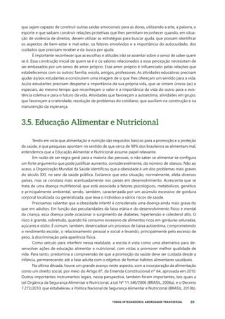 89
TEMAS INTEGRADORES: ABORDAGEM TRANSVERSAL
que sejam capazes de construir outras saídas emocionais para as dores, utilizando a arte, a palavra, o
esporte e que saibam construir relações protetivas que lhes permitam reconhecer quando, em situa-
ção de violência de direitos, devem utilizar as estratégias para buscar ajuda; que possam identificar
os aspectos de bem-estar e mal-estar, os fatores envolvidos e a importância do autocuidado, dos
cuidados que precisam receber e da busca por ajuda.
É importante reconhecer que as escolhas e atitudes irão se assentar sobre o senso de saber quem
se é. Essa construção inicial de quem se é e os valores relacionados a essa percepção necessitam de
ser embasados por um senso de amor próprio. Esse amor próprio é influenciado pelas relações que
estabelecemos com os outros: família, escola, amigos, professores. As atividades educativas precisam
ajudar às/aos estudantes a construírem uma imagem de si que lhes ofereçam um sentido para a vida.
As/os estudantes precisam despertar a importância da sua própria vida, que se sintam únicos (as) e
especiais, ao mesmo tempo que reconheçam o valor e a importância da vida do outro para a exis-
tência coletiva e para o futuro da vida. Atividades que favoreçam a autoestima, atividades em grupo,
que favoreçam a criatividade, resolução de problemas do cotidiano, que auxiliem na construção e na
manutenção da esperança.
3.5. Educação Alimentar e Nutricional
Tendo em vista que alimentação e nutrição são requisitos básicos para a promoção e a proteção
da saúde, e que pesquisas apontam no sentido de que cerca de 90% dos brasileiros se alimentam mal,
entendemos que a Educação Alimentar e Nutricional assume papel relevante.
Em razão de ser regra geral para a maioria das pessoas, o não saber se alimentar se configura
um forte argumento que pode justificar aumento, consideravelmente, do número de obesos. Não ao
acaso, a Organização Mundial da Saúde identificou que a obesidade é um dos problemas mais graves
do século XXI, no seio da saúde pública. Esclarece que esta situação, normalmente, afeta diversos
países, mas se constata mais acentuadamente nos países em desenvolvimento. Acrescenta que se
trata de uma doença multifatorial, que está associada a fatores psicológicos, metabólicos, genético
e principalmente ambiental, sendo, também, caracterizada por um acúmulo excessivo de gordura
corporal localizada ou generalizada, que leva o indivíduo a vários riscos de saúde.
Precisamos salientar que a obesidade infantil é considerada uma doença ainda mais grave do
que em adultos. Em função das peculiaridades da faixa etária e do desenvolvimento físico e mental
da criança, essa doença pode ocasionar o surgimento de diabetes, hipertensão e colesterol alto. O
risco é grande, sobretudo, quando há consumo excessivo de alimentos ricos em gorduras saturadas,
açúcares e sódio. É comum, também, desencadear um processo de baixa autoestima, comprometendo
o rendimento escolar, o relacionamento pessoal e social e levando, principalmente pelo excesso de
peso, à discriminação pela aparência física.
Como veículo para interferir nessa realidade, a escola é vista como uma alternativa para de-
senvolver ações de educação alimentar e nutricional, com vistas a promover melhor qualidade de
vida. Para tanto, predomina a compreensão de que a promoção da saúde deve ser cuidada desde a
infância, permanecendo até a fase adulta com o objetivo de formar hábitos alimentares saudáveis.
Na última década, houve um grande avanço neste aspecto, com a incorporação da alimentação
como um direito social, por meio do Artigo 6º, da Emenda Constitucional nº 64, aprovada em 2010.
Outros importantes instrumentos legais, nessa perspectiva, também foram importantes, tais quais a
Lei Orgânica da Segurança Alimentar e Nutricional, a Lei Nº 11.346/2006 (BRASIL, 2006a), e o Decreto
7.272/2010, que estabeleceu a Política Nacional de Segurança Alimentar e Nutricional (BRASIL, 2010b).
 