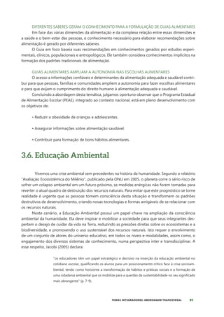 91
TEMAS INTEGRADORES: ABORDAGEM TRANSVERSAL
DIFERENTES SABERES GERAM O CONHECIMENTO PARA A FORMULAÇÃO DE GUIAS ALIMENTARES
Em face das várias dimensões da alimentação e da complexa relação entre essas dimensões e
a saúde e o bem-estar das pessoas, o conhecimento necessário para elaborar recomendações sobre
alimentação é gerado por diferentes saberes.
O Guia em foco baseia suas recomendações em conhecimentos gerados por estudos experi-
mentais, clínicos, populacionais e antropológicos. Ele também considera conhecimentos implícitos na
formação dos padrões tradicionais de alimentação.
GUIAS ALIMENTARES AMPLIAM A AUTONOMIA NAS ESCOLHAS ALIMENTARES
O acesso a informações confiáveis e determinantes da alimentação adequada e saudável contri-
bui para que pessoas, famílias e comunidades ampliem a autonomia para fazer escolhas alimentares
e para que exijam o cumprimento do direito humano à alimentação adequada e saudável.
Concluindo a abordagem desta temática, julgamos oportuno observar que o Programa Estadual
de Alimentação Escolar (PEAE), integrado ao contexto nacional, está em pleno desenvolvimento com
os objetivos de:
• Reduzir a obesidade de crianças e adolescentes.
• Assegurar informações sobre alimentação saudável.
• Contribuir para formação de bons hábitos alimentares.
3.6. Educação Ambiental
Vivemos uma crise ambiental sem precedentes na história da humanidade. Segundo o relatório
“Avaliação Ecossistêmica do Milênio”, publicado pela ONU em 2005, o planeta corre o sério risco de
sofrer um colapso ambiental em um futuro próximo, se medidas enérgicas não forem tomadas para
reverter o atual quadro de destruição dos recursos naturais. Para evitar que este prognóstico se torne
realidade é urgente que as pessoas tomem consciência desta situação e transformem os padrões
destrutivos de desenvolvimento, criando novas tecnologias e formas amigáveis de se relacionar com
os recursos naturais.
Neste cenário, a Educação Ambiental possui um papel-chave na ampliação da consciência
ambiental da humanidade. Ela deve inspirar e mobilizar a sociedade para que seus integrantes des-
pertem o desejo de cuidar da vida na Terra, reduzindo as pressões diretas sobre os ecossistemas e a
biodiversidade, e promovendo o uso sustentável dos recursos naturais. Isto requer o envolvimento
de um conjunto de atores do universo educativo, em todos os níveis e modalidades, assim como, o
engajamento dos diversos sistemas de conhecimento, numa perspectiva inter e transdisciplinar. A
esse respeito, Jacobi (2005) declara:
“os educadores têm um papel estratégico e decisivo na inserção da educação ambiental no
cotidiano escolar, qualificando os alunos para um posicionamento crítico face à crise socioam-
biental, tendo como horizonte a transformação de hábitos e práticas sociais e a formação de
uma cidadania ambiental que os mobilize para a questão da sustentabilidade no seu significado
mais abrangente” (p. 7-9).
 