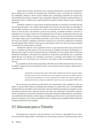 92 PARTE III
Diante desse contexto, observamos que a Educação Ambiental é componente fundamental
para a reflexão de um modelo de sociedade mais sustentável e para a construção de conhecimen-
tos, habilidades, atitudes e valores sociais, voltados para a preservação ambiental. Em resposta aos
atuais desafios educacionais, propomos que a educação ambiental contemple o aprofundamento do
pensamento crítico e reflexivo para o aprimoramento da prática discente, docente e para a cidadania
ambiental.
Entretanto, melhorar o mundo requer mudanças profundas na consciência, nos estilos de vida,
nas estruturas de poder e nos modelos de produção e de consumo que hoje regem as sociedades. O
atual modelo econômico, que não leva em conta a conservação dos recursos naturais, tem afetado
não só o clima da Terra, mas também a química dos oceanos, os habitats terrestres e marinhos, a
qualidade do ar e da água e diversos ciclos biogeoquímicos. Ele altera componentes essenciais que
sustentam a vida no planeta. Para guiar o Planeta para longe de um caminho destrutivo, em direção
a um espaço seguro para a humanidade e para toda a vida na Terra, a humanidade precisa ser capaz
de inovar com rapidez e inteligência suficientes, através de um movimento colaborativo simultâneo
em escala global. Mas a História mostra que as crises podem e devem ser vistas como oportunidades
e momentos de transformação e evolução.
Atualmente, sabemos como o planeta funciona e o que precisamos fazer para continuarmos
com as condições que dão suporte a vida. Temos todas as condições financeiras, tecnológicas e in-
telectuais para seguir na trilha do desenvolvimento sustentável. Os novos olhares sobre a educação
ambiental contemplam a educação ética, planetária e multicultural, percebendo que a sustentabi-
lidade não tem a ver apenas com a biologia, a economia e a ecologia, mas também com a relação
que mantemos com nós mesmos, com os outros e com todos os seres que partilham este planeta
conosco.
As Competências Gerais da Educação Básica definidas na atual Base Nacional Comum Curricu-
lar (BNCC), asseguram que os estudantes tenham uma formação humana integral e desenvolvam a
competência de
“argumentar com base em fatos, dados e informações confiáveis, para formular, negociar e defen-
der ideias, pontos de vista e decisões comuns que respeitem e promovam os direitos humanos,
a consciência socioambiental e o consumo responsável em âmbito local, regional e global, com
posicionamento ético em relação ao cuidado de si mesmo, dos outros e do planeta” (BRASIL, 2016).
Em um processo que permite aos educandos uma compreensão crítica e global do meio am-
biente, as escolas devem liderar a sociedade, pelo exemplo em compromisso com a sustentabilidade
ambiental. Para ser mais efetivo, este compromisso deve ser evidente para todos que compõem a escola:
conectando as pessoas com a natureza; criando uma cultura de conservação; incentivando comporta-
mentos sustentáveis; promovendo atividades de educação ambiental intelectualmente, socialmente e
emocionalmente estimulantes e criando espaços de debate para discutir com o corpo docente, discente,
gestores, servidores e com toda a comunidade escolar os desafios que a sociedade enfrenta, diante das
mudanças ambientais locais e globais.
3.7. Educação para o Trânsito
A educação para o trânsito é o ato de promover no ser humano a capacidade de uso e parti-
lha consciente do espaço público. Precisamos nos conscientizar de que ao circularmos pelas ruas da
 