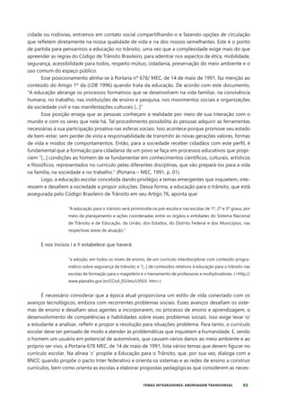 93
TEMAS INTEGRADORES: ABORDAGEM TRANSVERSAL
cidade ou rodovias, entramos em contato social compartilhando-o e fazendo opções de circulação
que refletem diretamente na nossa qualidade de vida e na dos nossos semelhantes. Este é o ponto
de partida para pensarmos a educação no trânsito, uma vez que a complexidade exige mais do que
apreender as regras do Código de Trânsito Brasileiro, para adentrar nos aspectos de ética, mobilidade,
segurança, acessibilidade para todos, respeito mútuo, cidadania, preservação do meio ambiente e o
uso comum do espaço público.
Esse posicionamento alinha-se à Portaria nº 678/ MEC, de 14 de maio de 1991, faz menção ao
conteúdo do Artigo 1º da (LDB 1996) quando trata da educação. De acordo com este documento,
“A educação abrange os processos formativos que se desenvolvem na vida familiar, na convivência
humana, no trabalho, nas instituições de ensino e pesquisa, nos movimentos sociais e organizações
da sociedade civil e nas manifestações culturais [...]”
Essa posição enseja que as pessoas conheçam a realidade por meio de sua interação com o
mundo e com os seres que nele há. Tal procedimento possibilita às pessoas adquirir as ferramentas
necessárias à sua participação proativa nas esferas sociais. Isso acontece porque promove seu estado
de bem-estar, sem perder de vista a responsabilidade de transmitir às novas gerações valores, formas
de vida e modos de comportamentos. Então, para a sociedade receber cidadãos com este perfil, é
fundamental que a formação para cidadania de um povo se faça em processos educativos que propi-
ciem “[...] condições ao homem de se fundamentar em conhecimentos científicos, culturais, artísticos
e filosóficos, representados no currículo pelas diferentes disciplinas, que vão prepará-los para a vida
na família, na sociedade e no trabalho.” (Portaria – MEC, 1991, p. 01).
Logo, a educação escolar concebida dando privilégio a temas emergentes que inquietem, inte-
ressem e desafiem a sociedade a propor soluções. Dessa forma, a educação para o trânsito, que está
assegurada pelo Código Brasileiro de Trânsito em seu Artigo 76, aponta que:
“A educação para o trânsito será promovida na pré-escola e nas escolas de 1º, 2º e 3º graus, por
meio de planejamento e ações coordenadas entre os órgãos e entidades do Sistema Nacional
de Trânsito e de Educação, da União, dos Estados, do Distrito Federal e dos Municípios, nas
respectivas áreas de atuação.”
E nos Incisos I e II estabelece que haverá:
“a adoção, em todos os níveis de ensino, de um currículo interdisciplinar com conteúdo progra-
mático sobre segurança de trânsito; e “[...] de conteúdos relativos à educação para o trânsito nas
escolas de formação para o magistério e o treinamento de professores e multiplicadores. (<http://
www.planalto.gov.br/CCivil_03/leis/L9503. htm>)
É necessário considerar que a época atual proporciona um estilo de vida conectado com os
avanços tecnológicos, embora com recorrentes problemas sociais. Esses avanços desafiam os siste-
mas de ensino e desafiam seus agentes a incorporarem, no processo de ensino e aprendizagem, o
desenvolvimento de competências e habilidades sobre esses problemas sociais. Isso exige levar o/
a estudante a analisar, refletir e propor a resolução para situações-problema. Para tanto, o currículo
escolar deve ser pensado de modo a atender às problemáticas que inquietam a humanidade. E, sendo
o homem um usuário em potencial de automóveis, que causam vários danos ao meio ambiente e ao
próprio ser vivo, a Portaria 678 MEC, de 14 de maio de 1991, lista vários temas que devem figurar no
currículo escolar. Na alínea ‘c’ propõe a Educação para o Trânsito, que, por sua vez, dialoga com a
BNCC quando propõe o pacto Inter federativo e orienta os sistemas e as redes de ensino a construir
currículos, bem como orienta as escolas a elaborar propostas pedagógicas que considerem as neces-
 