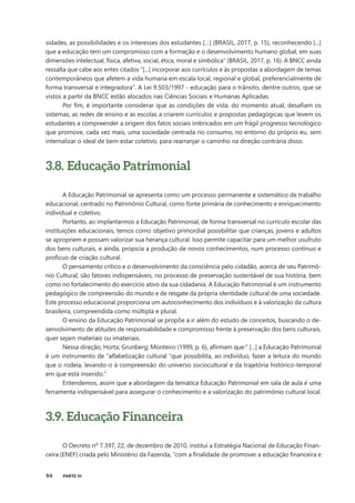94 PARTE III
sidades, as possibilidades e os interesses dos estudantes […] (BRASIL, 2017, p. 15), reconhecendo [...]
que a educação tem um compromisso com a formação e o desenvolvimento humano global, em suas
dimensões intelectual, física, afetiva, social, ética, moral e simbólica” (BRASIL, 2017, p. 16). A BNCC ainda
ressalta que cabe aos entes citados “[...] incorporar aos currículos e às propostas a abordagem de temas
contemporâneos que afetem a vida humana em escala local, regional e global, preferencialmente de
forma transversal e integradora”. A Lei 9.503/1997 - educação para o trânsito, dentre outros, que se
vistos a partir da BNCC estão alocados nas Ciências Sociais e Humanas Aplicadas.
Por fim, é importante considerar que as condições de vida, do momento atual, desafiam os
sistemas, as redes de ensino e as escolas a criarem currículos e propostas pedagógicas que levem os
estudantes a compreender a origem dos fatos sociais imbricados em um frágil progresso tecnológico
que promove, cada vez mais, uma sociedade centrada no consumo, no entorno do próprio eu, sem
internalizar o ideal de bem estar coletivo, para rearranjar o caminho na direção contrária disso.
3.8. Educação Patrimonial
A Educação Patrimonial se apresenta como um processo permanente e sistemático de trabalho
educacional, centrado no Patrimônio Cultural, como fonte primária de conhecimento e enriquecimento
individual e coletivo.
Portanto, ao implantarmos a Educação Patrimonial, de forma transversal no currículo escolar das
instituições educacionais, temos como objetivo primordial possibilitar que crianças, jovens e adultos
se apropriem e possam valorizar sua herança cultural. Isso permite capacitar para um melhor usufruto
dos bens culturais, e ainda, propicia a produção de novos conhecimentos, num processo contínuo e
profícuo de criação cultural.
O pensamento crítico e o desenvolvimento da consciência pelo cidadão, acerca de seu Patrimô-
nio Cultural, são fatores indispensáveis, no processo de preservação sustentável de sua história, bem
como no fortalecimento do exercício ativo da sua cidadania. A Educação Patrimonial é um instrumento
pedagógico de compreensão do mundo e de resgate da própria identidade cultural de uma sociedade.
Este processo educacional proporciona um autoconhecimento dos indivíduos e à valorização da cultura
brasileira, compreendida como múltipla e plural.
O ensino da Educação Patrimonial se propõe a ir além do estudo de conceitos, buscando o de-
senvolvimento de atitudes de responsabilidade e compromisso frente à preservação dos bens culturais,
quer sejam materiais ou imateriais.
Nessa direção, Horta; Grunberg; Monteiro (1999, p. 6), afirmam que:” [...] a Educação Patrimonial
é um instrumento de “alfabetização cultural ‟que possibilita, ao indivíduo, fazer a leitura do mundo
que o rodeia, levando-o à compreensão do universo sociocultural e da trajetória histórico-temporal
em que está inserido.”
Entendemos, assim que a abordagem da temática Educação Patrimonial em sala de aula é uma
ferramenta indispensável para assegurar o conhecimento e a valorização do patrimônio cultural local.
3.9. Educação Financeira
O Decreto nº 7.397, 22, de dezembro de 2010, institui a Estratégia Nacional de Educação Finan-
ceira (ENEF) criada pelo Ministério da Fazenda, “com a finalidade de promover a educação financeira e
 