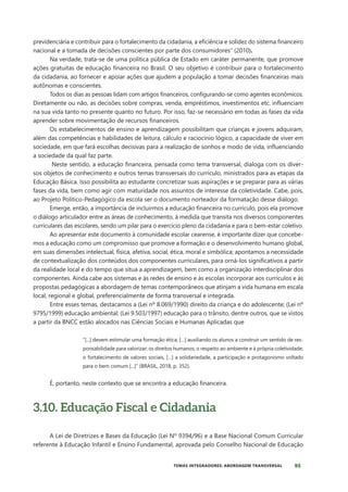 95
TEMAS INTEGRADORES: ABORDAGEM TRANSVERSAL
previdenciária e contribuir para o fortalecimento da cidadania, a eficiência e solidez do sistema financeiro
nacional e a tomada de decisões conscientes por parte dos consumidores” (2010).
Na verdade, trata-se de uma política pública de Estado em caráter permanente, que promove
ações gratuitas de educação financeira no Brasil. O seu objetivo é contribuir para o fortalecimento
da cidadania, ao fornecer e apoiar ações que ajudem a população a tomar decisões financeiras mais
autônomas e conscientes.
Todos os dias as pessoas lidam com artigos financeiros, configurando-se como agentes econômicos.
Diretamente ou não, as decisões sobre compras, venda, empréstimos, investimentos etc. influenciam
na sua vida tanto no presente quanto no futuro. Por isso, faz-se necessário em todas as fases da vida
aprender sobre movimentação de recursos financeiros.
Os estabelecimentos de ensino e aprendizagem possibilitam que crianças e jovens adquiram,
além das competências e habilidades de leitura, cálculo e raciocínio lógico, a capacidade de viver em
sociedade, em que fará escolhas decisivas para a realização de sonhos e modo de vida, influenciando
a sociedade da qual faz parte.
Neste sentido, a educação financeira, pensada como tema transversal, dialoga com os diver-
sos objetos de conhecimento e outros temas transversais do currículo, ministrados para as etapas da
Educação Básica. Isso possibilita ao estudante concretizar suas aspirações e se preparar para as várias
fases da vida, bem como agir com maturidade nos assuntos de interesse da coletividade. Cabe, pois,
ao Projeto Político-Pedagógico da escola ser o documento norteador da formatação desse diálogo.
Emerge, então, a importância de incluirmos a educação financeira no currículo, pois ela promove
o diálogo articulador entre as áreas de conhecimento, à medida que transita nos diversos componentes
curriculares das escolares, sendo um pilar para o exercício pleno da cidadania e para o bem-estar coletivo.
Ao apresentar este documento à comunidade escolar cearense, é importante dizer que concebe-
mos a educação como um compromisso que promove a formação e o desenvolvimento humano global,
em suas dimensões intelectual, física, afetiva, social, ética, moral e simbólica; apontamos a necessidade
de contextualização dos conteúdos dos componentes curriculares, para orná-los significativos a partir
da realidade local e do tempo que situa a aprendizagem, bem como a organização interdisciplinar dos
componentes. Ainda cabe aos sistemas e às redes de ensino e às escolas incorporar aos currículos e às
propostas pedagógicas a abordagem de temas contemporâneos que atinjam a vida humana em escala
local, regional e global, preferencialmente de forma transversal e integrada.
Entre esses temas, destacamos a (Lei nº 8.069/1990) direito da criança e do adolescente; (Lei nº
9795/1999) educação ambiental; (Lei 9.503/1997) educação para o trânsito, dentre outros, que se vistos
a partir da BNCC estão alocados nas Ciências Sociais e Humanas Aplicadas que
“[...] devem estimular uma formação ética, […] auxiliando os alunos a construir um sentido de res-
ponsabilidade para valorizar: os direitos humanos; o respeito ao ambiente e à própria coletividade;
o fortalecimento de valores sociais, […] a solidariedade, a participação e protagonismo voltado
para o bem comum [...]” (BRASIL, 2018, p. 352).
É, portanto, neste contexto que se encontra a educação financeira.
3.10. Educação Fiscal e Cidadania
A Lei de Diretrizes e Bases da Educação (Lei Nº 9394/96) e a Base Nacional Comum Curricular
referente à Educação Infantil e Ensino Fundamental, aprovada pelo Conselho Nacional de Educação
 