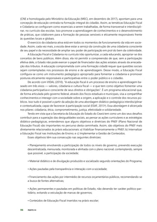 96 PARTE III
(CNE e homologada pelo Ministério da Educação (MEC), em dezembro de 2017), apontam para uma
concepção de educação centrada na formação integral do cidadão. Assim, as temáticas Educação Fiscal
e Cidadania se configuram como essenciais a serem trabalhadas, de forma transversal e interdiscipli-
nar, no currículo das escolas. Isso promove a aprendizagem de conhecimentos e o desenvolvimento
de práticas, que colaborem para a formação de pessoas sensíveis e eticamente responsáveis frente
às questões locais e globais.
O exercício da cidadania ativa está em todos os momentos de funcionamento da vida em socie-
dade. Assim, cada vez mais, a escola deve estar a serviço da construção de uma cidadania consciente
de seu papel e da necessidade de ampliar seu poder de participação em prol do bem da coletividade.
A Educação Fiscal e Cidadania no currículo irão oportunizar, a cada educando, apropriar-se dos
conceitos de bens públicos. Além disso, ela irá permitir a compreensão de que, sem a participação
efetiva dele, o Estado não pode exercer o papel de financiador das ações estatais através da arrecada-
ção dos tributos. A educação comprometida com uma formação cidadã requer que questões sociais
sejam contempladas nos processos de ensino e de aprendizagem. Desse modo, a Educação Fiscal
configura-se como um instrumento pedagógico apropriado para fomentar a cidadania e promover
posturas eticamente responsáveis e participativas entre o poder público e o cidadão.
De acordo com VIDAL (2010), “A educação fiscal é um processo de ensino e aprendizagem ba-
seado em três eixos — valores, cidadania e cultura fiscal — e que tem como objetivo fomentar uma
cidadania participativa e consciente de seus direitos e obrigações”. É um programa educacional que,
de forma articulada pelo governo federal, através dos fiscos estaduais e municipais, visa a compartilhar
conhecimentos e interagir com a sociedade sobre a origem, a aplicação e o controle dos recursos pú-
blicos. Isso tudo é possível a partir da adoção de uma abordagem didático-pedagógica interdisciplinar
e contextualizada, capaz de favorecer à participação social (ESAF, 2013a
). Essa abordagem é alicerçada
nos pilares: cidadania, ética, comprometimento, justiça, efetividade e solidariedade.
Tendo em vista que a Secretaria da Educação do Estado do Ceará tem como um dos seus desafios
contribuir para a superação das desigualdades sociais, ao pensar as ações curriculares e as estratégias
didático-pedagógicas, entendemos que alguns objetivos e diretrizes do PNEF (Plano Nacional de
Educação Fiscal) são importantes no percurso desta caminhada. Assim, são objetivos do PNEF mais
diretamente relacionados às práxis educacionais: a) Viabilizar financeiramente o PNEF; b) Internalizar
a Educação Fiscal nas Instituições de Ensino; e c) Implementar a Gestão de Conteúdos.
Esses objetivos têm sua consecução nas seguintes diretrizes:
• Planejamento envolvendo a participação de todos os níveis de governo, prevendo execução
descentralizada, mensurada, monitorada e alinhada com o plano nacional, contemplando, sempre
que possível, a participação da sociedade;
• Material didático e de divulgação produzido e socializado segundo orientações do Programa;
• Ações pautadas pela transparência e interação com a sociedade;
• Financiamento das ações por intermédio de recursos orçamentários públicos, recomendando-se
a busca de fontes alternativas;
• Ações permanentes e pautadas em políticas de Estado, não devendo ter caráter político-par-
tidário, evitando a veiculação de marcas de governos;
• Conteúdos de Educação Fiscal inseridos na práxis escolar;
 