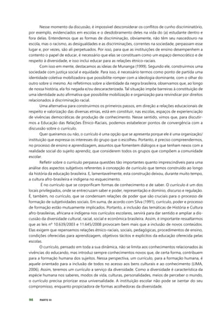 98 PARTE III
Nesse momento da discussão, é impossível desconsiderar os conflitos de cunho discriminatório,
por exemplo, evidenciados em escolas e o desdobramento deles na vida do (a) estudante dentro e
fora delas. Entendemos que as formas de discriminação, obviamente, não têm seu nascedouro na
escola, mas o racismo, as desigualdades e as discriminações, correntes na sociedade, perpassam esse
lugar e, por vezes, são ali perpetuados. Por isso, para que as instituições de ensino desempenhem a
contento o papel de educar, é necessário que elas se constituam como um espaço democrático e de
respeito à diversidade, e isso inclui educar para as relações étnico-raciais.
Com isso em mente, destacamos as ideias de Munanga (1999). Segundo ele, construirmos uma
sociedade com justiça social e equidade. Para isso, é necessário termos como ponto de partida uma
identidade coletiva mobilizadora que possibilite romper com a ideologia dominante, com o olhar do
outro sobre si mesmo. Ao refletirmos sobre a identidade da negra brasileira, observamos que, ao longo
de nossa história, ela foi negada e/ou descaracterizada. Tal situação impõe barreiras à constituição de
uma identidade auto afirmativa que possibilite mobilização e organização para reivindicar por direitos
relacionados à discriminação racial.
Uma alternativa para construirmos os primeiros passos, em direção a relações educacionais de
respeito e valorização das diversas etnias, está em constituir, nas escolas, espaços de experienciação
de vivências democráticas de produção de conhecimento. Nesse sentido, vimos que, para discutir-
mos a Educação das Relações Étnico-Raciais, podemos estabelecer pontos de convergência com a
discussão sobre o currículo.
Quer queiramos ou não, o currículo é uma opção que se apresenta porque ele é uma organização/
instituição que expressa os interesses do grupo que o escolheu. Portanto, é preciso compreendermos,
no processo de ensino e aprendizagem, assuntos que fomentem diálogos e que tenham nexos com a
realidade social do sujeito aprendiz, que considerem todos os grupos que compõem a comunidade
escolar.
Refletir sobre o currículo perpassa questões tão importantes quanto imprescindíveis para uma
análise dos aspectos subjetivos referentes à concepção de currículo que temos construído ao longo
da história da educação brasileira. E, lamentavelmente, esta construção deixou, durante muito tempo,
a cultura afro-brasileira e indígena no esquecimento.
É no currículo que se corporificam formas de conhecimento e de saber. O currículo é um dos
locais privilegiados, onde se entrecruzam saber e poder, representação e domínio, discurso e regulação.
É, também, no currículo, que se condensam relações de poder que são cruciais para o processo de
formação de subjetividades sociais. Em suma, de acordo com Silva (1991), currículo, poder e processo
de formação estão mutuamente implicados. Portanto, a inclusão das temáticas de História e Cultura
afro-brasileiras, africana e indígena nos currículos escolares, servirá para dar sentido e ampliar a dis-
cussão da diversidade cultural, racial, social e econômica brasileira. Assim, é importante ressaltarmos
que as leis nº 10.639/2003 e 11.645/2008 provocam bem mais que a inclusão de novos conteúdos.
Elas exigem que repensemos relações étnico-raciais, sociais, pedagógicas, procedimentos de ensino,
condições oferecidas para aprendizagem, objetivos tácitos e explícitos da educação oferecida pelas
escolas.
O currículo, pensado em toda a sua dinâmica, não se limita aos conhecimentos relacionados às
vivências do educando, mas introduz sempre conhecimentos novos que, de certa forma, contribuem
para a formação humana dos sujeitos. Nessa perspectiva, um currículo, para a formação humana, é
aquele orientado para a inclusão de todos no acesso aos bens culturais e ao conhecimento (LIMA,
2006). Assim, teremos um currículo a serviço da diversidade. Como a diversidade é característica da
espécie humana nos saberes, modos de vida, culturas, personalidades, meios de perceber o mundo,
o currículo precisa priorizar essa universalidade. A instituição escolar não pode se isentar do seu
compromisso, enquanto propiciadora de formas acolhedoras da diversidade.
 