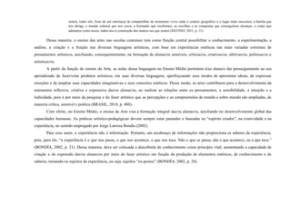 somos, todos nós, fruto de um entrelaçar de compartilhas de momentos vivos onde o cenário geográfico e o lugar onde nascemos, a família que
nos abriga, o mundo cultural que nos cerca, a formação que recebemos, as escolhas e as conquistas que conseguimos alcançar, o corpo que
adotamos como nosso, induz-nos à construção dos muitos eus que somos (SILVINO, 2011, p. 11).
Dessa maneira, o ensino das artes nas escolas cearenses tem como função central possibilitar o conhecimento, a experimentação, a
análise, a criação e a fruição nas diversas linguagens artísticas, com base em experiências estéticas nas mais variadas correntes de
pensamentos artísticos, auxiliando, consequentemente, na formação de alunas/os sensíveis, críticas/os, criativas/os, afetivas/os, políticas/os e
artísticas/os.
A partir da função do ensino da Arte, as aulas dessa linguagem no Ensino Médio permitem à/ao aluna/o dar prosseguimento ao seu
aprendizado de fazer/criar produtos artísticos, em suas diversas linguagens, aperfeiçoando seus modos de apresentar ideias, de expressar
emoções e de ampliar suas capacidades imaginativas e seus conceitos estéticos. Desse modo, as artes contribuem para o desenvolvimento da
autonomia reflexiva, criativa e expressiva das/os alunas/os, ao realizar as relações entre os pensamentos, a sensibilidade, a intuição e a
ludicidade, pois é por meio da pesquisa e do fazer artístico que as percepções e as compreensões de mundo e sobre mundo são ampliadas, de
maneira crítica, sensível e poética (BRASIL, 2018, p. 488).
Com efeito, no Ensino Médio, o ensino da Arte visa à formação integral das/os alunas/os, auxiliando no desenvolvimento global das
capacidades humanas. As práticas artístico-pedagógicas devem sempre estar pautadas e baseadas no “espírito criador”, na criatividade e na
experiência, no sentido empregado por Jorge Larrosa Bondía (2002).
Para esse autor, a experiência não é informação. Portanto, um arcabouço de informações não proporciona os saberes da experiência,
pois, para ele, “a experiência é o que nos passa, o que nos acontece, o que nos toca. Não o que se passa, não o que acontece, ou o que toca.”
(BONDÍA, 2002, p. 21). Dessa maneira, deve ser colocada a descoberta do conhecimento como princípio vital, aumentando a capacidade de
criação e de expressão das/os alunas/os por meio do fazer artístico em função da produção de elementos estéticos, de conhecimento e de
saberes, tornando-os sujeitos da experiência, ou seja, sujeitos “ex-postos” (BONDÍA, 2002, p. 24).
 