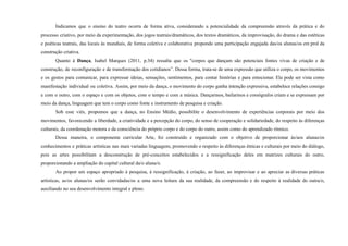 Indicamos que o ensino do teatro ocorra de forma ativa, considerando a potencialidade da compreensão através da prática e do
processo criativo, por meio da experimentação, dos jogos teatrais/dramáticos, dos textos dramáticos, da improvisação, do drama e das estéticas
e poéticas teatrais, das locais às mundiais, de forma coletiva e colaborativa propondo uma participação engajada das/os alunas/os em prol da
construção criativa.
Quanto à Dança, Isabel Marques (2011, p.34) ressalta que os "corpos que dançam são potenciais fontes vivas de criação e de
construção, de reconfiguração e de transformação dos cotidianos”. Dessa forma, trata-se de uma expressão que utiliza o corpo, os movimentos
e os gestos para comunicar, para expressar ideias, sensações, sentimentos, para contar histórias e para emocionar. Ela pode ser vista como
manifestação individual ou coletiva. Assim, por meio da dança, o movimento do corpo ganha intenção expressiva, estabelece relações consigo
e com o outro, com o espaço e com os objetos, com o tempo e com a música. Dançarinos, bailarinos e coreógrafos criam e se expressam por
meio da dança, linguagem que tem o corpo como fonte e instrumento de pesquisa e criação.
Sob esse viés, propomos que a dança, no Ensino Médio, possibilite o desenvolvimento de experiências corporais por meio dos
movimentos, favorecendo a liberdade, a criatividade e a percepção do corpo, do senso de cooperação e solidariedade, do respeito às diferenças
culturais, da coordenação motora e da consciência do próprio corpo e do corpo do outro, assim como do aprendizado rítmico.
Dessa maneira, o componente curricular Arte, foi construído e organizado com o objetivo de proporcionar às/aos alunas/os
conhecimentos e práticas artísticas nas mais variadas linguagens, promovendo o respeito às diferenças étnicas e culturais por meio do diálogo,
pois as artes possibilitam a desconstrução de pré-conceitos estabelecidos e a ressignificação deles em matrizes culturais do outro,
proporcionando a ampliação do capital cultural da/o aluna/o.
Ao propor um espaço apropriado à pesquisa, à ressignificação, à criação, ao fazer, ao improvisar e ao apreciar as diversas práticas
artísticas, as/os alunas/os serão convidadas/os a uma nova leitura da sua realidade, da compreensão e do respeito à realidade do outra/o,
auxiliando no seu desenvolvimento integral e pleno.
 