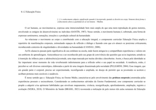 8.1.2 Educação Física
[...] o conhecimento adquire significação quando é incorporado, quando se dissolve no corpo. Somente desta forma o
conhecimento altera a qualidade de ser do homem. – Medina
O ser humano, ao movimentar-se, expressa uma intencionalidade bem mais ampla do que uma mera reprodução de gestos motores,
envolvendo os estágios do desenvolvimento no indivíduo (SANTÍN, 1987). Nesse sentido, o movimento humano é, sobretudo, uma forma de
expressar sentimentos, sensações, emoções e a produção cultural da humanidade.
Ao relacionar o movimento ao corpo e contribuindo com a educação integral, o componente curricular Educação Física amplia o
repertório de manifestações corporais, estimulando espaços de reflexão e diálogo e fazendo com que a/o aluna/o se posicione criticamente,
reconhecendo contextos de singularidades e diversidades na humanidade (CANDAU, 2008).
As/Os alunas/os passam parte significativa de seu cotidiano na escola, onde fazem amigas/os e compartilham experiências e valores em
seu ambiente de aprendizagem. Autoconhecer-se e ser reconhecido pelo seu grupo de convivência são questões que as/os inquietam, unindo-se
à transição da infância para a adolescência/juventude, uma etapa marcada por muitas dúvidas e descobertas. Assim, a busca pela identidade se
faz importante nesse momento da vida reverberando indiretamente para a reflexão sobre o seu papel na sociedade. A tendência, então, é
perceber-se sob diversos estereótipos, elaborados a partir de uma imagem disseminada pela sociedade (PELEGRINI, 2004). Essa imagem, que
em grande parte é corporal, precisa ser experimentada, reconfigurada e ampliada, no desejo de permitir que as juventudes se aceitem e
acolham posturas mais sociáveis e saudáveis.
É nesse sentido que a Educação Física, no Ensino Médio, caracteriza-se pelo envolvimento das práticas corporais construídas pelas
experiências pessoais e socioculturais. Considerando os conhecimentos advindos do Ensino Fundamental, esse componente curricular se
propõe a adquirir e/ou aprimorar habilidades que envolvam mapeamento, vivência, ressignificação, aprofundamento, ampliação, registro e
avaliação (NEIRA, 2018). O Ministério da Saúde (BRASIL, 2021) recomenda a realização de pelo menos três aulas semanais de Educação
 
