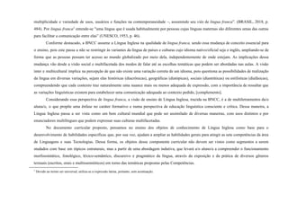 multiplicidade e variedade de usos, usuários e funções na contemporaneidade –, assumindo seu viés de lingua franca”. (BRASIL, 2018, p.
484). Por lingua franca3
entende-se "uma língua que é usada habitualmente por pessoas cujas línguas maternas são diferentes umas das outras
para facilitar a comunicação entre elas” (UNESCO, 1953, p. 46).
Conforme destacado, a BNCC assume a Língua Inglesa na qualidade de lingua franca, sendo essa mudança de conceito essencial para
o ensino, pois este passa a não se restringir às variantes da língua de países e culturas cujo idioma nativo/oficial seja o inglês, ampliando-se de
forma que as pessoas possam ter acesso ao mundo globalizado por meio dela, independentemente de onde estejam. As implicações dessa
mudança vão desde a visão social e multifacetada dos modos de falar até as escolhas temáticas que podem ser abordadas nas aulas. A visão
inter e multicultural implica na percepção de que não existe uma variação correta de um idioma, pois questiona as possibilidades de realização
da língua em diversas variações, sejam elas históricas (diacrônicas), geográficas (diatópicas), sociais (diastráticas) ou estilísticas (diafásicas),
compreendendo que cada contexto traz naturalmente uma nuance mais ou menos adequada de expressão, com a importância de ressaltar que
as variações linguísticas existem para estabelecer uma comunicação adequada ao contexto pedido, [complemento].
Considerando essa perspectiva de lingua franca, a visão de ensino de Língua Inglesa, trazida na BNCC, é a de multiletramentos da/o
aluna/o, o que propõe uma ênfase no caráter formativo e numa perspectiva de educação linguística consciente e crítica. Dessa maneira, a
Língua Inglesa passa a ser vista como um bem cultural mundial que pode ser assimilado de diversas maneiras, com usos distintos e por
enunciadores multilíngues que podem expressar suas culturas multifacetadas.
No documento curricular proposto, pensamos no ensino dos objetos de conhecimento de Língua Inglesa como base para o
desenvolvimento de habilidades específicas que, por sua vez, ajudam a ampliar as habilidades gerais para atingir as sete competências da área
de Linguagens e suas Tecnologias. Dessa forma, os objetos desse componente curricular não devem ser vistos como segmentos a serem
studados com base em tópicos estruturais, mas a partir de uma abordagem indutiva, que levará a/o aluno/a a compreender o funcionamento
morfossintático, fonológico, léxico-semântico, discursivo e pragmático da língua, através da exposição e da prática de diversos gêneros
textuais (escritos, orais e multissemióticos) em torno das temáticas propostas pelas Competências.
3
Devido ao termo ser universal, utiliza-se a expressão latina, portanto, sem acentuação.
 