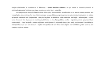 estejam relacionados às Competências e Habilidades, e análise linguística/semiótica, em que entram os elementos essenciais da
mobilização gramatical/vocabular dessa língua presentes nos textos lidos e produzidos.
Essa perspectiva de ensino e de aprendizagem baseia-se nos multiletramentos, reconhecendo que as práticas humanas mediadas pela
Língua Inglesa são complexas. Por isso, é interessante que as ações didáticas propostas promovam a inserção das/os estudantes em práticas
sociais que considerem essa complexidade. Essas práticas podem ser presenciais (como entrevistas, bate-papos e apresentações) e virtuais
(como buscas em sites de pesquisa ou reuniões em plataformas on-line). Seja qual for a escolha, é importante permitir que compartilhem
conhecimentos e visões de mundo e acionem habilidades que já possuam. A organização didática deve propor movimentos de experimentação,
análise e reflexão que leve as/os alunas/os a ampliar seus repertórios de uso. Desse modo, ampliam suas habilidades e podem acioná-las para
engajar-se em novas práticas.
 