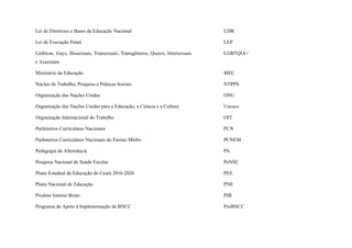 Lei de Diretrizes e Bases da Educação Nacional LDB
Lei de Execução Penal LEP
Lésbicas, Gays, Bissexuais, Transexuais, Transgêneros, Queers, Intersexuais
e Assexuais
LGBTQIA+
Ministério da Educação MEC
Núcleo de Trabalho, Pesquisa e Práticas Sociais NTPPS
Organização das Nações Unidas ONU
Organização das Nações Unidas para a Educação, a Ciência e a Cultura Unesco
Organização Internacional do Trabalho OIT
Parâmetros Curriculares Nacionais PCN
Parâmetros Curriculares Nacionais do Ensino Médio PCNEM
Pedagogia da Alternância PA
Pesquisa Nacional de Saúde Escolar PeNSE
Plano Estadual de Educação do Ceará 2016-2026 PEE
Plano Nacional de Educação PNE
Produto Interno Bruto PIB
Programa de Apoio à Implementação da BNCC ProBNCC
 