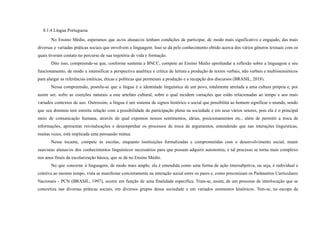 8.1.4 Língua Portuguesa
No Ensino Médio, esperamos que as/os alunas/os tenham condições de participar, de modo mais significativo e engajado, das mais
diversas e variadas práticas sociais que envolvem a linguagem. Isso se dá pelo conhecimento obtido acerca dos vários gêneros textuais com os
quais tiveram contato no percurso de sua trajetória de vida e formação.
Dito isso, compreende-se que, conforme sustenta a BNCC, compete ao Ensino Médio aprofundar a reflexão sobre a linguagem e seu
funcionamento, de modo a intensificar a perspectiva analítica e crítica de leitura e produção de textos verbais, não verbais e multissemióticos
para alargar as referências estéticas, éticas e políticas que permeiam a produção e a recepção dos discursos (BRASIL, 2018).
Nessa compreensão, postula-se que a língua é a identidade linguística de um povo, totalmente atrelada a uma cultura própria e, por
assim ser, sofre as coerções naturais a este artefato cultural, sobre o qual incidem variações que estão relacionadas ao tempo e aos mais
variados contextos de uso. Outrossim, a língua é um sistema de signos histórico e social que possibilita ao homem significar o mundo, sendo
que seu domínio tem estreita relação com a possibilidade de participação plena na sociedade e em seus vários setores, pois ela é o principal
meio de comunicação humana, através do qual expomos nossos sentimentos, ideias, posicionamentos etc., além de permitir a troca de
informações, apresentar reivindicações e desempenhar os processos de troca de argumentos, entendendo que nas interações linguísticas,
muitas vezes, está implicada uma persuasão mútua.
Nesse tocante, compete às escolas, enquanto instituições formalizadas e comprometidas com o desenvolvimento social, munir
suas/seus alunas/os dos conhecimentos linguísticos necessários para que possam adquirir autonomia, e tal processo se torna mais complexo
nos anos finais da escolarização básica, que se dá no Ensino Médio.
No que concerne à linguagem, de modo mais amplo, ela é entendida como uma forma de ação intersubjetiva, ou seja, é individual e
coletiva ao mesmo tempo, vista se manifestar concretamente na interação social entre os pares e, como preconizam os Parâmetros Curriculares
Nacionais - PCN (BRASIL, 1997), ocorre em função de uma finalidade específica. Trata-se, assim, de um processo de interlocução que se
concretiza nas diversas práticas sociais, em diversos grupos dessa sociedade e em variados momentos históricos. Tem-se, no escopo da
 