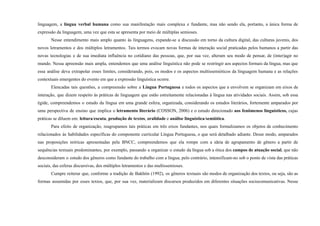 linguagem, a língua verbal humana como sua manifestação mais complexa e fundante, mas não sendo ela, portanto, a única forma de
expressão da linguagem, uma vez que esta se apresenta por meio de múltiplas semioses.
Nesse entendimento mais amplo quanto às linguagens, expande-se a discussão em torno da cultura digital, das culturas juvenis, dos
novos letramentos e dos múltiplos letramentos. Tais termos evocam novas formas de interação social praticadas pelos humanos a partir das
novas tecnologias e de sua imediata influência no cotidiano das pessoas, que, por sua vez, alteram seu modo de pensar, de (inter)agir no
mundo. Nessa apreensão mais ampla, entendemos que uma análise linguística não pode se restringir aos aspectos formais da língua, mas que
essa análise deva extrapolar esses limites, considerando, pois, os modos e os aspectos multissemióticos da linguagem humana e as relações
contextuais emergentes do evento em que a expressão linguística ocorre.
Elencadas tais questões, a compreensão sobre a Língua Portuguesa e todos os aspectos que a envolvem se organizam em eixos de
interação, que dizem respeito às práticas de linguagem que estão estreitamente relacionadas à língua nas atividades sociais. Assim, sob essa
égide, compreendemos o estudo da língua em uma grande esfera, organizada, considerando os estudos literários, fortemente amparados por
uma perspectiva de ensino que implica o letramento literário (COSSON, 2006) e o estudo direcionado aos fenômenos linguísticos, cujas
práticas se diluem em: leitura/escuta, produção de textos, oralidade e análise linguística/semiótica.
Para efeito de organização, reagrupamos tais práticas em três eixos fundantes, nos quais formalizamos os objetos de conhecimento
relacionados às habilidades específicas do componente curricular Língua Portuguesa, o que será detalhado adiante. Desse modo, amparados
nas proposições teóricas apresentadas pela BNCC, compreendemos que ela rompe com a ideia de agrupamento de gênero a partir de
sequências textuais predominantes, por exemplo, passando a organizar o estudo da língua sob a ótica dos campos de atuação social, que não
desconsideram o estudo dos gêneros como fundante do trabalho com a língua, pelo contrário, intensificam-no sob o ponto de vista das práticas
sociais, das esferas discursivas, dos múltiplos letramentos e das multissemioses.
Cumpre reiterar que, conforme a tradição de Bakhtin (1992), os gêneros textuais são modos de organização dos textos, ou seja, são as
formas assumidas por esses textos, que, por sua vez, materializam discursos produzidos em diferentes situações sociocomunicativas. Nesse
 
