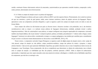 sentido, constituem formas relativamente estáveis de enunciados, caracterizando-se por apresentar conteúdo temático, composição e estilo,
sendo, portanto, determinados sócio-historicamente.
8.1.4.1 Sobre os campos de atuação social e as práticas de linguagem
A Língua Portuguesa se destaca, pelo que se pode verificar na BNCC, por dois aspectos básicos. Primeiramente, ela é central na semiose
em que nos inserimos, a partir da qual partem, ainda, outros sistemas semióticos, dentro do próprio universo da linguagem. Depois,
apresenta-se como um componente curricular obrigatório, o qual se organiza a partir dos campos de atuação social, em todos os anos do
Ensino Médio.
Esses campos são esferas da vida humana nas quais os diversos textos e discursos circulam e são produzidos, isto é, são domínios
sociodiscursivos onde se situam e se realizam nossas práticas de linguagem (leitura/escuta, oralidade, produção textual e análise
linguística/semiótica). Além de contextualizar essas práticas, os campos configuram uma categoria organizadora do componente, exercendo
também uma função didática, não só por orientar “a seleção de gêneros, práticas, atividades, procedimentos” e “saberes sobre a língua e outras
linguagens” (semioses) em cada um deles, considerando os tempos e os espaços pedagógicos, mas também por contribuir para o entendimento
de que os textos e os discursos atuam dinamicamente na vida escolar e social (BRASIL, 2018, p. 85).
Nesses termos, o componente curricular Língua Portuguesa se organiza a partir de cinco campos de atuação social, a citar: campo da
vida pessoal; campo de atuação na vida pública; campo jornalístico-midiático; campo das práticas de estudo e pesquisa; e campo
artístico-literário. Cada um dos quais apresenta Habilidades Específicas que podem relacionar uma ou mais Competências dentro da área de
Linguagens e suas Tecnologias. Nessa compreensão, não são as competências que determinam os objetos de conhecimento, mas a relação
entre os campos de atuação e as habilidades que lhes são próprias, conforme apresenta a BNCC. Sobre os objetos de conhecimento
apresentados, é importante que estes sejam encarados como uma maneira de orientar a abordagem e o trabalho com as habilidades específicas
do componente, que não deve se restringir a eles.
 