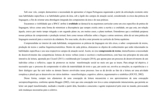 Sob esse viés, cumpre destacarmos a necessidade de apresentar a Língua Portuguesa organizada a partir da articulação existente entre
suas habilidades específicas e as habilidades gerais da área, sob a égide dos campos de atuação social, considerando os eixos das práticas de
linguagem, a fim de orientar uma abordagem integrada dos componentes da área e de suas práticas.
Encaramos a visibilidade que a BNCC atribui à oralidade ao destacá-la na arquitetura curricular como um eixo específico de prática de
linguagem, talvez como uma forma de minimizar a discrepância que sempre existiu entre a escrita e a oralidade, em que esta, em relação
àquela, esteve por muito tempo relegada a um segundo plano ou, em muitos casos, a plano nenhum. Entendemos que a oralidade perpassa
nossas práticas de compreensão e produção textual, bem como nossas reflexões sobre a língua e outras semioses, além de ser uma prática de
linguagem essencial para o exercício da cidadania. Por essa razão, ela deve estar presente no currículo de forma equânime.
Compreendidas no interior de cada habilidade, reorganizamos as práticas de linguagem em três eixos, a saber: compreensão de textos,
produção de textos e análise linguística/semiótica. Dentro de cada prática, elencamos os objetos de conhecimento que estão relacionados às
habilidades específicas e aos seus respectivos campos de atuação social. Assim, no eixo compreensão de textos, intensificamos a necessidade
de desenvolvimento das competências leitoras de textos verbais (orais e escritos) e multissemióticos, com base nos princípios de uma aula
interativa de leitura, apontada por Cicurel (2011) e reelaborada por Leurquin (2014), que aponta para um processo de desenvolvimento de um
indivíduo crítico e reflexivo, capaz de promover ou incitar transformação social no meio em que se insere. Para atingir tal objetivo, é
necessário que o processo de compreensão vá além da materialidade do texto e que, por assim ser, envolva as emoções, as experiências e o
fator dialógico que faz unir todos os demais fatores envolvidos nesse processo. Isso se dá devido ao fato de a leitura ser uma atividade
complexa e plural que se desenvolve em vários âmbitos – neurofisiológico, cognitivo, afetivo, argumentativo e simbólico (JOUVE, 2002).
Dessa forma, cumpre nos afastarmos de uma concepção de leitura mecanicista e nos aproximarmos de uma concepção
sociopsicolinguística, conforme aponta Braggio (2002), visto que esta concepção nos leva a uma compreensão interacionista, que permite ao
leitor um papel transformador, mediado e trazido a partir dela, fazendo-o consciente e agente responsável pelo estar no mundo, provocando
nele mudanças necessárias para o coletivo.
 
