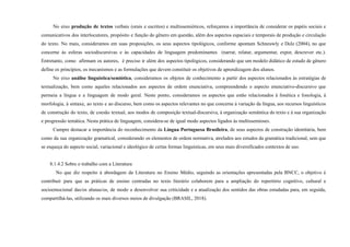No eixo produção de textos verbais (orais e escritos) e multissemióticos, reforçamos a importância de considerar os papéis sociais e
comunicativos dos interlocutores, propósito e função do gênero em questão, além dos aspectos espaciais e temporais de produção e circulação
do texto. No mais, consideramos em suas proposições, os seus aspectos tipológicos, conforme apontam Schneuwly e Dolz (2004), no que
concerne às esferas sociodiscursivas e às capacidades de linguagem predominantes (narrar, relatar, argumentar, expor, descrever etc.).
Entretanto, como afirmam os autores, é preciso ir além dos aspectos tipológicos, considerando que um modelo didático de estudo de gênero
define os princípios, os mecanismos e as formulações que devem constituir os objetivos de aprendizagem dos alunos.
No eixo análise linguística/semiótica, consideramos os objetos de conhecimento a partir dos aspectos relacionados às estratégias de
textualização, bem como aqueles relacionados aos aspectos de ordem enunciativa, compreendendo o aspecto enunciativo-discursivo que
permeia a língua e a linguagem de modo geral. Neste ponto, consideramos os aspectos que estão relacionados à fonética e fonologia, à
morfologia, à sintaxe, ao texto e ao discurso, bem como os aspectos relevantes no que concerne à variação da língua, aos recursos linguísticos
de construção do texto, de coesão textual, aos modos de composição textual-discursiva, à organização semântica do texto e à sua organização
e progressão temática. Nesta prática de linguagem, considera-se de igual modo aspectos ligados às multissemioses.
Cumpre destacar a importância do reconhecimento da Língua Portuguesa Brasileira, de seus aspectos de construção identitária, bem
como da sua organização gramatical, considerando os elementos de ordem normativa, atrelados aos estudos da gramática tradicional, sem que
se esqueça do aspecto social, variacional e ideológico de certas formas linguísticas, em seus mais diversificados contextos de uso.
8.1.4.2 Sobre o trabalho com a Literatura
No que diz respeito à abordagem da Literatura no Ensino Médio, seguindo as orientações apresentadas pela BNCC, o objetivo é
contribuir para que as práticas de ensino centradas no texto literário colaborem para a ampliação do repertório cognitivo, cultural e
socioemocional das/os alunas/os, de modo a desenvolver sua criticidade e a atualização dos sentidos das obras estudadas para, em seguida,
compartilhá-las, utilizando os mais diversos meios de divulgação (BRASIL, 2018).
 