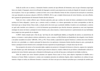 Ainda de acordo com os autores, o letramento literário constitui um tipo diferente de letramento, uma vez que a literatura ocupa lugar
único em relação à linguagem, através da utilização da linguagem conotativa que proporciona um modo privilegiado de inserção no mundo da
arte da palavra. Uma vez que estabelece o contato do leitor com as mais diferentes formas de dizer, ela precisa da escola para se concretizar,
visto que demanda um processo educativo (SOUZA; COSSON, 2011) e que a simples leitura/escuta de textos literários, sem uma reflexão,
não é garantia de aprimoramento do letramento literário das/dos alunas/os.
Tendo em vista o caráter reflexivo que a literatura apresenta, para que a prática de ensino de leitura e produção de textos literários
aconteça de forma adequada, é preciso que o contexto social, as atitudes e os valores apresentados nos textos correspondam ao ideal de
leitor/autor que se deseja formar. Desse modo, a seleção prévia dos textos que se pretende trabalhar, levando-se em consideração o contexto
no qual estão inseridos as/os alunas/os e o nível de letramento que pretendemos que elas/eles alcancem, apresenta-se como uma importante
estratégia de ensino de leitura e produção de textos literários, pois, dessa maneira, o intuito de promover o aprimoramento de suas habilidades
nesse campo tem mais garantia de ser atingido.
A BNCC chama atenção para o fato de que, “por força de certa simplificação didática, as biografias de autores, as características de
épocas, os resumos e outros gêneros artísticos substitutivos, como o cinema e as HQs [História em Quadrinhos], têm relegado o texto literário
a um plano secundário do ensino” (BRASIL, 2018, p. 491). Nesse sentido, a apreensão dos aspectos históricos e estéticos dos textos literários
não deve ser a prioridade, se o objetivo principal for desenvolver e/ou aprimorar o letramento literário das/dos alunas/os, pois, a promoção da
leitura e produção de textos literários deve contemplar diversas expectativas de aprendizagem e a fruição desse tipo de texto.
Essa perspectiva de ensino se faz necessária dada a urgência em promover a formação de leitoras/es críticas/os, capazes de se apropriar
do texto literário que estão desfrutando e de indicá-lo para outras/os alunas/os, criando o hábito de ler por deleite e abandonando a ideia de se
apropriar dos textos literários apenas para a obtenção de informações que servirão de base para a realização de atividades avaliativas.
Além do contato com textos literários presentes em suportes físicos como os livros, outro objetivo importante do trabalho com a
literatura no Ensino Médio é promover o contato com exemplares presentes em ambientes digitais, dada a importância em conhecer de que
maneira a língua se realiza em diferentes formatos e contextos e de fazer com que as/os alunas/os percebam que a construção de sentidos para
 