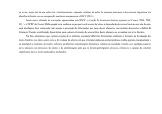 os textos, sejam eles de que esfera for – literária ou não – depende, também, do estilo de suas/seus autoras/es e dos recursos linguísticos por
elas/eles utilizados em sua composição, conforme nos apresenta a BNCC (2018).
Sendo assim, alinhado às orientações apresentadas pela BNCC e à noção de letramento literário proposto por Cosson (2006; 2009;
2011), o DCRC do Ensino Médio propõe uma mudança na perspectiva de ensino da leitura e da produção dos textos literários em sala de aula,
cuja abordagem deve contemplar não apenas a apreensão de informações por parte das/os alunas/os, mas também desenvolver o hábito da
leitura por fruição, contribuindo, dessa forma, para o desenvolvimento do senso crítico das/os alunas/os ao se analisar um texto literário.
Por fim, salientamos que a prática escolar deve, também, considerar diferentes ferramentas, ambientes e formatos de divulgação dos
textos literários (ou não), assim como a diversidade de gêneros em que a literatura (clássica, contemporânea, erudita, popular, marginalizada e
de prestígio) se realizam, de modo a valorizar as diferentes manifestações históricas e culturais da sociedade e inserir, com equidade, todas/os
as/os alunas/os nos processos de ensino e de aprendizagem, para que se tornem participantes ativas/os, críticas/os e capazes de construir
significados para os textos analisados e produzidos.
 