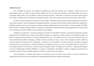 APRESENTAÇÃO
Com a finalidade de promover uma educação de qualidade, que tenha como princípio maior a equidade, o Estado do Ceará vem
empreendendo esforços no sentido de propor políticas públicas que vão ao encontro dessa promoção, tendo fundamentado suas ações na
Constituição Federal (1988), na Lei de Diretrizes e Bases da Educação Nacional - LDB (1996), nas Diretrizes Curriculares Nacionais para o
Ensino Médio - DCNEM (2017), nos Parâmetros Curriculares Nacionais - PCN (1997) e na Base Nacional Comum Curricular - BNCC (2018).
Ao propor uma nova organização curricular para o Ensino Médio, as DCNEM, em seus principais elementos, determinam a construção de
um currículo assentado e conexo aos parâmetros apresentados pela BNCC, cujo objetivo maior é priorizar o desenvolvimento de competências e
habilidades basilares no processo de formação do indivíduo, enquanto cidadão atuante em nossa sociedade. O currículo, segundo às DCNEM,
além de nortear a avaliação da Educação Básica, visa promover a preparação do educando, tanto para o prosseguimento de seus estudos, quanto
para sua inserção no mercado de trabalho, em uma condição de plena cidadania.
Atendendo a essas premissas, a Secretaria da Educação do Estado do Ceará (SEDUC) fomentou a construção do Documento Curricular
Referencial do Ceará (DCRC) para a etapa do Ensino Médio, baseando-se no legado dos currículos anteriores da rede pública estadual e no
DCRC das etapas da Educação Infantil e do Ensino Fundamental. Para tanto, essa construção envolveu um processo de discussão coletiva de
diversos profissionais do âmbito da Educação, vinculados a diversas instituições de ensino, a saber: técnicos da própria secretaria, membros do
Conselho Estadual de Educação (CEE), colaboradores e professores de escolas públicas e privadas, profissionais da equipe do Programa
Cientista-Chefe em Educação Básica e docentes das diferentes universidades cearenses, tais como a Universidade Federal do Ceará (UFC), a
Universidade Estadual do Ceará (UECE), o Instituto Federal de Educação, Ciência e Tecnologia do Ceará (IFCE); e, amparadas pelo Programa
de Apoio à Implementação da BNCC (ProBNCC), as equipes de coordenadores, articuladores e redatores, compostas por profissionais da
educação do estado do Ceará que estudam, pesquisam e vivenciam o currículo nas escolas cearenses.
Assim, apresentamos o resultado desse processo de construção, que tem por objetivo maior orientar as escolas na elaboração ou
adequação de seus currículos, de modo a proporcionar as aprendizagens esperadas para a etapa do Ensino Médio.
 