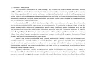 8.2 Matemática e suas tecnologias
A área de Matemática no Ensino Médio, de acordo com a BNCC, foca na construção de uma visão integrada da Matemática aplicada à
realidade, em diferentes contextos. Consequentemente, é preciso levar em conta as vivências cotidianas e os projetos de vida dos alunas/os do
Ensino Médio, impactados de diferentes maneiras pelos avanços tecnológicos, pelas exigências do mercado de trabalho, pela prosperidade
social de seus povos, pela potencialidade das mídias sociais, entre outros. Isso significa que novos conhecimentos específicos devem estimular
processos mais elaborados de reflexão e de abstração, que permitam as/os alunas/os formular e resolver problemas em diversos contextos com
mais autonomia e recursos da linguagem matemática.
A Matemática é o modelo por excelência de conhecimento lógico-dedutivo e, como tal, assentou as bases para o desenvolvimento das
ciências modernas, da Lógica Simbólica e, por extensão, da computação científica. Ao mesmo tempo em que sua evolução ao longo dos
milênios orientou-se rumo a estruturas cada vez mais formais, abstratas e gerais, a Matemática tornou-se o fundamento de boa parte dos
avanços científicos e tecnológicos mais significativos da nossa história. Muito se tem escrito sobre a unreasonable effectiveness, na expressão
famosa de Eugene Wigner, da Matemática em descrever e transformar a natureza, condição especialmente ampliada com o advento do
Cálculo. Desde então, a linguagem matemática tem permeado todos os campos científicos, desde as equações diferenciais em Física a
elaborados modelos probabilísticos em Finanças e Ciências Sociais.
A chamada Era da Informação e a subsequente Quarta Revolução Industrial situam o domínio e a difusão social da Matemática como
condições indispensáveis à vanguarda econômica das sociedades. Para tanto, o efetivo aprendizado da disciplina não se limita a repetir à
exaustão procedimentos operacionais corriqueiros nos livros-texto ou nas avaliações padronizadas. Na verdade, o uso pleno do poder da
Matemática requer a aptidão de lidar com problemas desafiadores cuja solução envolve, por vezes, a criação de novos métodos com base em
combinações criativas de intuição e dedução.
A importância da Matemática, como área do conhecimento, está, portanto, relacionada aos avanços tecnológicos, sociais e culturais da
história da humanidade. O real aprendizado da Matemática significa o desenvolvimento, nas/os alunas/os, de competências e habilidades
relativas aos processos de investigação, de construção de modelos e de resolução de problemas. Para tanto, as/os alunas/os devem mobilizar
 