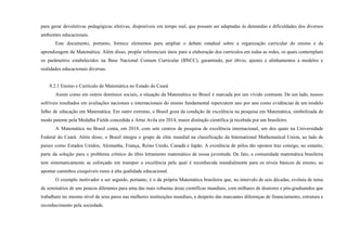 para gerar devolutivas pedagógicas efetivas, disponíveis em tempo real, que possam ser adaptadas às demandas e dificuldades dos diversos
ambientes educacionais.
Este documento, portanto, fornece elementos para ampliar o debate estadual sobre a organização curricular do ensino e da
aprendizagem da Matemática. Além disso, propõe referenciais úteis para a elaboração dos currículos em todas as redes, os quais contemplam
os parâmetros estabelecidos na Base Nacional Comum Curricular (BNCC), garantindo, por óbvio, ajustes e alinhamentos a modelos e
realidades educacionais diversas.
8.2.1 Ensino e Currículo de Matemática no Estado do Ceará
Assim como em outros domínios sociais, a situação da Matemática no Brasil é marcada por um vívido contraste. De um lado, nossos
sofríveis resultados em avaliações nacionais e internacionais do ensino fundamental repercutem ano por ano como evidências de um modelo
falho de educação em Matemática. Em outro extremo, o Brasil goza da condição de excelência na pesquisa em Matemática, simbolizada de
modo patente pela Medalha Fields concedida a Artur Avila em 2014, maior distinção científica já recebida por um brasileiro.
A Matemática no Brasil conta, em 2018, com sete centros de pesquisa de excelência internacional, um dos quais na Universidade
Federal do Ceará. Além disso, o Brasil integra o grupo de elite mundial na classificação da International Mathematical Union, ao lado de
países como Estados Unidos, Alemanha, França, Reino Unido, Canadá e Japão. A existência de pólos tão opostos traz consigo, no entanto,
parte da solução para o problema crônico do tíbio letramento matemático de nossa juventude. De fato, a comunidade matemática brasileira
tem sistematicamente se esforçado em transpor a excelência pela qual é reconhecida mundialmente para os níveis básicos de ensino, ao
apontar caminhos exequíveis rumo à alta qualidade educacional.
O exemplo motivador a ser seguido, portanto, é o da própria Matemática brasileira que, no intervalo de seis décadas, evoluiu de tema
de seminários de uns poucos diletantes para uma das mais robustas áreas científicas mundiais, com milhares de doutores e pós-graduandos que
trabalham no mesmo nível de seus pares nas melhores instituições mundiais, a despeito das marcantes diferenças de financiamento, estrutura e
reconhecimento pela sociedade.
 