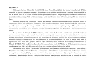 INTRODUÇÃO
O Documento Curricular Referencial do Ceará (DCRC) do Ensino Médio, elaborado à luz da Base Nacional Comum Curricular (BNCC),
constituído por diretrizes e orientações, atendendo às particularidades de cada instituição de ensino, norteará a construção do currículo escolar na
rede de educação básica. Por sua vez, este documento também representa a decisão política protagonizada pelas/os educadoras/es cearenses sobre
a escola democrática, com a qualidade social necessária e que garanta o amplo acesso às/aos adolescentes, jovens, adultas/os e idosas/os do
Ceará.
No sentido da concepção de currículo, ele é movente, pois passível de constantes transformações ao longo do processo de ensino e de
aprendizagem, para que seja significativo e transformador. Desse modo, busca fomentar a formação dinâmica do educando como cidadão,
provendo às escolas e às/aos professoras/es possibilidades, sendo um instrumento norteador da prática pedagógica. Ademais, este documento
também pretende contribuir como efetivo balizador na construção da educação com qualidade social que desejamos e que a/o estudante cearense
merece.
Todo o processo de elaboração do DCRC construiu-se a partir da realização de encontros sistemáticos nos quais, desde meados do
primeiro semestre de 2018, se propôs uma ampla discussão do documento, sugerindo implementações e estabelecendo a linha diretiva necessária
à relação de continuidade do trabalho executado. Por meio da apropriação de documentos anteriores, além de ampla pesquisa bibliográfica e
documental, tomaram-se decisões iniciais para a devida produção do documento subsequente. Com efeito, foi possível refletir sobre as
especificidades para o Ensino Médio, que estão destacadas na Lei de Diretrizes e Bases da Educação Nacional (LDB), no Plano Nacional de
Educação 2014-2024 (PNE), nas Diretrizes Curriculares Nacionais do Ensino Médio (DCNEM) e na BNCC, tangendo, também, uma
consideração da Lei nº 13.415, de 16 de fevereiro de 2017, que altera a estrutura do Ensino Médio previsto na LDB.
Na composição de sua estrutura, a perspectiva de organizar a matriz curricular por área de conhecimento (Linguagens e suas tecnologias;
Matemática e suas tecnologias; Ciências da Natureza e suas tecnologias; e Ciências Humanas e Sociais Aplicadas) foi uma decisão que evidencia
as competências trazidas pela BNCC para cada área. Partindo disso, objetos de conhecimento e objetos específicos foram elencados por
competência e por componente curricular. O objetivo dessas matrizes é, por conseguinte, semelhante ao que foi construído no Ensino
 